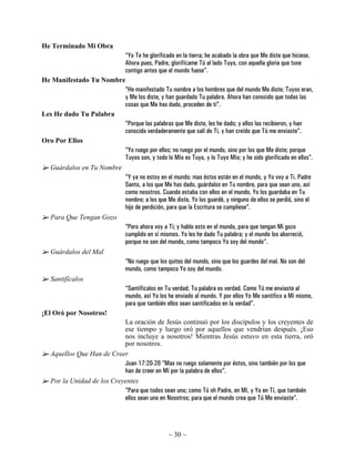 He Terminado Mi Obra
                            “Yo Te he glorificado en la tierra; he acabado la obra que Me diste que hiciese.
                            Ahora pues, Padre, glorifícame Tú al lado Tuyo, con aquella gloria que tuve
                            contigo antes que el mundo fuese”.
He Manifestado Tu Nombre
                            “He manifestado Tu nombre a los hombres que del mundo Me diste; Tuyos eran,
                            y Me los diste, y han guardado Tu palabra. Ahora han conocido que todas las
                            cosas que Me has dado, proceden de ti”.
Les He dado Tu Palabra
                            “Porque las palabras que Me diste, les he dado; y ellos las recibieron, y han
                            conocido verdaderamente que salí de Ti, y han creído que Tú me enviaste”.
Oro Por Ellos
                            “Yo ruego por ellos; no ruego por el mundo, sino por los que Me diste; porque
                            Tuyos son, y todo lo Mío es Tuyo, y lo Tuyo Mío; y he sido glorificado en ellos”.
   Guárdalos en Tu Nombre
                            “Y ya no estoy en el mundo; mas éstos están en el mundo, y Yo voy a Ti. Padre
                            Santo, a los que Me has dado, guárdalos en Tu nombre, para que sean uno, así
                            como nosotros. Cuando estaba con ellos en el mundo, Yo los guardaba en Tu
                            nombre; a los que Me diste, Yo los guardé, y ninguno de ellos se perdió, sino el
                            hijo de perdición, para que la Escritura se cumpliese”.
   Para Que Tengan Gozo
                            “Pero ahora voy a Ti; y hablo esto en el mundo, para que tengan Mi gozo
                            cumplido en sí mismos. Yo les he dado Tu palabra; y el mundo los aborreció,
                            porque no son del mundo, como tampoco Yo soy del mundo”.
   Guárdalos del Mal
                            “No ruego que los quites del mundo, sino que los guardes del mal. No son del
                            mundo, como tampoco Yo soy del mundo.
   Santifícalos
                            “Santifícalos en Tu verdad; Tu palabra es verdad. Como Tú me enviaste al
                            mundo, así Yo los he enviado al mundo. Y por ellos Yo Me santifico a Mí mismo,
                            para que también ellos sean santificados en la verdad”.
¡El Oró por Nosotros!
                            La oración de Jesús continuó por los discípulos y los creyentes de
                            ese tiempo y luego oró por aquellos que vendrían después. ¡Eso
                            nos incluye a nosotros! Mientras Jesús estuvo en esta tierra, oró
                            por nosotros.
   Aquellos Que Han de Creer
                            Juan 17:20-26 “Mas no ruego solamente por éstos, sino también por los que
                            han de creer en Mí por la palabra de ellos”.
   Por la Unidad de los Creyentes
                            “Para que todos sean uno; como Tú oh Padre, en Mí, y Yo en Tí, que también
                            ellos sean uno en Nosotros; para que el mundo crea que Tú Me enviaste”.




                                                  ~ 30 ~
 