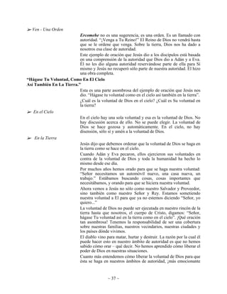 Ven - Una Orden
                          Ercomehe no es una sugerencia, es una orden. Es un llamado con
                          autoridad. “¡Venga a Tu Reino!” El Reino de Dios no vendrá hasta
                          que se le ordene que venga. Sobre la tierra, Dios nos ha dado a
                          nosotros esa clase de autoridad.
                          Este ejemplo de oración que Jesús dio a los discípulos está basada
                          en una comprensión de la autoridad que Dios dio a Adán y a Eva.
                          Él no les dio alguna autoridad reservándose parte de ella para Sí
                          mismo y Jesús no recuperó sólo parte de nuestra autoridad. Él hizo
                          una obra completa.
“Hágase Tu Voluntad, Como En El Cielo
Así También En La Tierra.”
                          Esta es una parte asombrosa del ejemplo de oración que Jesús nos
                          dio. “Hágase tu voluntad como en el cielo así también en la tierra”.
                          ¿Cuál es la voluntad de Dios en el cielo? ¿Cuál es Su voluntad en
                          la tierra?
   En el Cielo
                          En el cielo hay una sola voluntad y esa es la voluntad de Dios. No
                          hay discusión acerca de ello. No se puede elegir. La voluntad de
                          Dios se hace gozosa y automáticamente. En el cielo, no hay
                          disensión, sólo sí y amén a la voluntad de Dios.
    En la Tierra
                          Jesús dijo que debemos ordenar que la voluntad de Dios se haga en
                          la tierra como se hace en el cielo.
                          Cuando Adán y Eva pecaron, ellos ejercieron sus voluntades en
                          contra de la voluntad de Dios y toda la humanidad ha hecho lo
                          mismo desde ese día.
                          Por muchos años hemos orado para que se haga nuestra voluntad:
                          “Señor necesitamos un automóvil nuevo, una casa nueva, un
                          trabajo.” Estábamos buscando cosas, cosas importantes que
                          necesitábamos, y orando para que se hiciera nuestra voluntad.
                          Ahora vemos a Jesús no sólo como nuestro Salvador y Proveedor,
                          sino también como nuestro Señor y Rey. Estamos sometiendo
                          nuestra voluntad a El para que ya no estemos diciendo “Señor, yo
                          quiero...”
                          La voluntad de Dios no puede ser ejecutada en nuestro rincón de la
                          tierra hasta que nosotros, el cuerpo de Cristo, digamos: “Señor,
                          hágase Tu voluntad así en la tierra como en el cielo”. ¡Qué oración
                          tan asombrosa! Tenemos la responsabilidad de ser una cobertura
                          sobre nuestras familias, nuestros vecindarios, nuestras ciudades y
                          los países dónde vivimos.
                          El diablo vino para matar, hurtar y destruir. La razón por la cual él
                          puede hacer esto en nuestro ámbito de autoridad es que no hemos
                          sabido cómo orar – qué decir. No hemos aprendido cómo liberar el
                          poder de Dios en nuestras situaciones.
                          Cuanto más entendemos cómo liberar la voluntad de Dios para que
                          ésta se haga en nuestros ámbitos de autoridad, ¡más emocionante


                                            ~ 37 ~
 