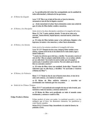 La predicación del reino fue acompañada con la sanidad de
                                toda enfermedad y dolencia de las personas.
    El Reino ha Llegado
                                Lucas 11:20 “Mas si por el dedo de Dios echo yo fuera los demonios,
                                ciertamente el reino de Dios ha llegado a vosotros”.
                                      Jesús mencionó el echar fuera demonios como una señal de
                                que el reino de Dios había venido a nosotros.
    El Reino y los Discípulos
                                Jesús envió a los doce discípulos a predicar el evangelio del reino.
                                Mateo 10: 7-8a “Y yendo, predicad, diciendo: 'El reino de los cielos se ha
                                acercado'. Sanad enfermos, limpiad leprosos, resucitad muertos, echad fuera
                                demonios”.
                                    El reino de Dios incluía sanar a los enfermos, limpiar a los
                                leprosos, levantar a los muertos y echar fuera demonios.
    El Reino y los Setenta
                                Jesús envió a los setenta a predicar el evangelio del reino.
                                Lucas 10:1,9-11 Después de estas cosas, designó el Señor también a otros
                                setenta, a quienes envió de dos en dos delante de Él a toda ciudad y lugar a
                                donde Él había de ir.
                                “Y sanad a los enfermos que en ella haya, y decidles: 'Se acercado a vosotros el
                                reino de Dios'. Mas en cualquier ciudad donde entréis, y no os reciban, saliendo
                                por sus calles decid: 'Aun el polvo de vuestra ciudad, que se ha pegado a
                                nuestros pies, lo sacudimos contra vosotros. Pero esto sabed, que el reino de
                                Dios se a acercado a vosotros'“.
                                     El reino de Dios viene con sanidad. Jesús dijo: “Sanad a los
                                enfermos que en ella haya, y decidles: ‘Se acercado a vosotros
                                el Reino de Dios’”.
    El Reino y la Violencia
                             Mateo 11:12 “Desde los días de Juan el Bautista hasta ahora, el reino de los
                             cielos sufre violencia, y los violentos lo arrebatan”.
                                  El Reino de Dios sufriría violencia y necesita ser
                             arrebatado con violencia por los creyentes.
    Señal de los Últimos Tiempos
                             Mateo 24:14 “Y será predicado este evangelio del reino en todo el mundo, para
                             testimonio a todas las naciones; y entonces vendrá el fin”.
                                  El Reino de Dios será predicado en todo el mundo como
                             testimonio y entonces vendrá el fin.
Felipe Predicó el Reino
                             Felipe predicó el reino con poder. La multitud escuchó y vio los
                             milagros que él hizo; los demonios clamaron, los paralíticos y
                             cojos fueron sanados.
                             Hechos 8:5-8,12 Entonces Felipe, descendiendo a la ciudad de Samaria, les
                             predicaba a Cristo.


                                                  ~ 39 ~
 