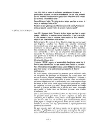 Juan 3:1-4 Había un hombre de los fariseos que se llamaba Nicodemo, un
                       principal entre los judíos. Este vino a Jesús de noche, y le dijo: “Rabí, sabemos
                       que has venido de Dios como maestro; porque nadie puede hacer estas señales
                       que Tú haces, si no está Dios con él”.
                       Respondió Jesús y le dijo: “De cierto, de cierto te digo, que el que no naciere de
                       nuevo, no puede ver el reino de Dios”.
                       Nicodemo le dijo: “¿Como puede un hombre nacer siendo viejo? ¿Puede acaso
                       entrar por segunda ves en el vientre de su madre y volver a nacer?”
Debes Nacer de Nuevo
                       Juan 3:5-7 Respondió Jesús: “De cierto, de cierto te digo, que el que no naciere
                       de agua y del Espíritu, no puede entrar en el reino de Dios. Lo que es nacido de
                       la carne, carne es; y lo que es nacido del Espíritu, espíritu es. No te maravilles
                       de que te dije: 'Os es necesario nacer de nuevo'“.
                       Para ser parte del reino de Dios, debemos nacer de nuevo, nacer
                       del Espíritu. Muchos han hecho una oración intelectual
                       reconociendo que creen que Jesús es el Hijo de Dios y que Él
                       murió por sus pecados, pero no han entrado al ámbito espiritual.
                       Han tomado una decisión mental de aceptar a Cristo, pero no han
                       sido convertidos a través de un encuentro transformador con
                       Jesucristo. No han nacido de nuevo por el Espíritu de Dios. Jesús
                       dijo que lo que es nacido de la carne, es carne y lo que es nacido
                       del Espíritu, es espíritu.
                       El apóstol Pablo escribió:
                       1 Corintios 2:12,14 Y nosotros no hemos recibido el espíritu del mundo, sino el
                       Espíritu que proviene de Dios, para que sepamos lo que Dios nos ha concedido.
                       Pero el hombre natural no percibe las cosas que son del Espíritu de Dios, porque
                       para él son locura, y no las puede entender, porque se han de discernir
                       espiritualmente.
                       Es un hecho muy triste que muchas personas que actualmente están
                       en las iglesias los domingos por la mañana, en verdad nunca han
                       nacido de nuevo. Algunos han sido criados en hogares cristianos y
                       saben, intelectualmente, cómo hablar y actuar como un cristiano,
                       pero nunca han tenido una experiencia del nuevo nacimiento. Otras
                       personas, se han unido a una organización pero nunca han tenido
                       un encuentro personal con Jesús. Son personas buenas, a menudo
                       fantásticas. Pueden ser líderes de la iglesia, pero nunca han orado
                       para recibir a Jesús como su Salvador personal, una oración
                       semejante a esta:
                       Por la revelación de la Palabra de Dios, me doy cuenta de que soy
                       un pecador. Creo que Jesús, el Hijo Unigénito de Dios, fue
                       concebido por el Espíritu Santo y nació de la virgen María. Creo
                       que El vivió una vida sin pecado y que voluntariamente murió
                       para pagar el castigo de mi pecado. Creo que se levantó de los
                       muertos y que está vivo hoy, ofreciéndome el regalo gratuito del
                       perdón y la salvación.
                       Sé que necesito nacer de nuevo. Jesús, me arrepiento de mis
                       pecados. Te pido que entres a mi corazón y me salves. Te recibo
                       como mi Salvador personal. ¡Gracias Jesús por salvarme ahora!


                                          ~ 41 ~
 