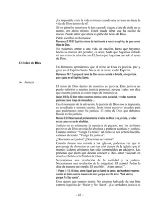 ¡Es imposible vivir la vida cristiana cuando una persona no tiene la
                   vida de Dios dentro de sí!
                   Si los párrafos anteriores le han causado alguna clase de duda en su
                   mente, ore ahora mismo. Usted puede saber que ha nacido de
                   nuevo. Puede saber que ahora es parte del reino de Dios.
                   Pablo escribió en Romanos:
                   Romanos 8:16 El Espíritu mismo da testimonio a nuestro espíritu, de que somos
                   hijos de Dios.
                   No podemos entrar a una vida de oración, hasta que hayamos
                   hecho la oración del pecador, es decir, hasta que hayamos entrado
                   en una correcta relación con Él, hasta que hayamos entrado al reino
                   de Dios.
El Reino de Dios
                   En Romanos aprendemos que el reino de Dios es justicia, paz y
                   gozo en el Espíritu Santo. No es de la carne, es del Espíritu.
                   Romanos 14:17 porque el reino de Dios no es comida ni bebida, sino justicia,
                   paz y gozo en el Espíritu Santo.
   Justicia
                   El reino de Dios dentro de nosotros es justicia. Esta justicia no
                   puede referirse a nuestra justicia personal, porque Isaías nos dice
                   que nuestra justicia es como trapo de inmundicia.
                   Isaías 64:6a Si bien todos nosotros somos como suciedad, y todas nuestras
                   justicias como trapo de inmundicia ...
                   En el momento de la salvación, la justicia de Dios nos es imputada,
                   es acreditada a nuestra cuenta. Jesús tomó nuestros pecados para
                   que pudiéramos tener Su justicia. El reino de Dios que debemos
                   buscar es Su justicia.
                   Mateo 6:33 Mas buscad primeramente el reino de Dios y su justicia, y todas
                   estas cosas os serán añadidas.
                   Justicia no es solamente la ausencia de pecado, son los atributos
                   positivos de Dios en toda Su absoluta y perfecta santidad y justicia.
                   Cuando oramos: “Venga Tu reino” tal como se nos ordena hacerlo,
                   estamos diciendo: “Venga Tu justicia”.
                   ¿Deseamos ser justos? ¿Deseamos ser santos?
                   Cuando damos una mirada a las iglesias, podemos ver que el
                   porcentaje de divorcios es casi tan alto dentro de la iglesia que el
                   mundo. Líderes cristianos han sido sorprendidos en adulterio. Las
                   personas que dicen que desean conocer a Dios están viviendo en
                   abierta rebelión a la Palabra de Dios.
                   Necesitamos una revelación de la santidad y la justicia.
                   Necesitamos una revelación de la integridad. El apóstol Pedro lo
                   dice de manera tan simple. El escribió: “¡Sean santos!”.
                   1 Pedro 1:15,16 sino, como Aquel que os llamó es santo, sed también vosotros
                   santos en toda vuestra manera de vivir; porque escrito está: “Sed santos,
                   porque Yo Soy santo”.
                   Dios quiere que seamos justos. No estamos hablando de una lista
                   externa legalista de “Hacer y No Hacer”. ¡La verdadera justicia es


                                    ~ 42 ~
 