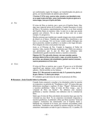 ser conformados según Su imagen, ser transformados de gloria en
                          gloria, ser transformados de adentro para afuera!
                          2 Corintios 3:18 Por tanto, nosotros todos, mirando a cara descubierta como
                          en un espejo la gloria del Señor, somos transformados de gloria en gloria en la
                          misma imagen, como por el Espíritu del Señor.
 Paz
                          El reino de Dios es justicia, paz y gozo en el Espíritu Santo. Hay
                          algo muy especial acerca de la justicia. Cuando buscamos el reino
                          de Dios y Su justicia, repentinamente hay paz; es un fruto normal
                          del Espíritu Santo en nuestras vidas. La paz no es algo que pueda
                          ganarse con esfuerzo. No es algo que se hace una vez y para
                          siempre. Es progresiva.
                          Muchos piensan que tendrán paz cuando tengan una cierta cantidad
                          de dinero en el banco. Tendrán paz cuando Dios transforme a sus
                          hijos o a su cónyuge. Tal vez la paz vendrá cuando obtengan una
                          nueva posición, cuando se jubilen o se muden a otro lugar del país.
                          Pero ninguna de estas cosas puede traer paz.
                          Jesús es el Príncipe de Paz. Cuando lo hagamos el Señor de
                          nuestras vidas, nuestro Príncipe, tendremos paz. Pablo nos anima a
                          que permitamos que la paz de Dios que sobrepasa todo
                          entendimiento guarde nuestras mentes y nuestros corazones.
                          Filipenses 4:6-7 Por nada estéis afanosos, sino sean conocidas vuestras
                          peticiones delante de Dios en toda oración y ruego, con acción de gracias. Y la
                          paz de Dios, que sobrepasa todo entendimiento, guardará vuestros corazones y
                          vuestros pensamientos en Cristo Jesús.
 Gozo
                          El reino de Dios es justicia, paz y gozo. El gozo no es la felicidad
                          superficial que algunas veces sentimos. El gozo viene de muy
                          adentro.. David escribió en los Salmos:
                          Salmos 16:11 Me mostrarás la senda de la vida; En Tu presencia hay plenitud
                          de gozo; Delicias a Tu diestra para siempre.
                          El verdadero gozo proviene de estar en la presencia de Dios.
Resumen - Jesús Enseñó Sobre La Oración
                       Cuando Jesús comenzó a enseñar a los discípulos sobre la oración
                       en respuesta a su petición de “Enséñanos a orar”, Él nunca dijo que
                       deberíamos mendigar o suplicar. Él dijo: “Digan”. Debemos decir
                       a nuestros problemas: “¡Que el reino de Dios venga..., que la
                       voluntad de Dios sea hecha!”. No debemos orar nuestros
                       problemas y nuestra voluntad, sino debemos orar la voluntad de
                       Dios.
                       Saber que el reino de Dios está dentro de nosotros hace que orar Su
                       voluntad sea mas fácil. Ya no estaremos inventando respuestas a
                       nuestros problemas, ni pidiendo a Dios que llene nuestras “listas de
                       compras.” Estaremos tan sintonizados con el Espíritu Santo y
                       hablando Su voluntad en la tierra, que nuestras necesidades serán
                       satisfechas. Tendremos una unidad en nuestra relación con Dios y
                       estaremos interesados en todo lo que le interesa a El. A cambio, Él


                                            ~ 43 ~
 