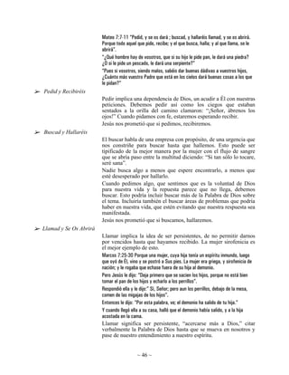 Mateo 7:7-11 “Pedid, y se os dará ; buscad, y hallaréis llamad, y se os abrirá.
                        Porque todo aquel que pide, recibe; y el que busca, halla; y al que llama, se le
                        abrirá”.
                        “¿Qué hombre hay de vosotros, que si su hijo le pide pan, le dará una piedra?
                        ¿O si le pide un pescado, le dará una serpiente?”
                        “Pues si vosotros, siendo malos, sabéis dar buenas dádivas a vuestros hijos,
                        ¿Cuánto más vuestro Padre que está en los cielos dará buenas cosas a los que
                        le pidan?”
Pedid y Recibiréis
                        Pedir implica una dependencia de Dios, un acudir a Él con nuestras
                        peticiones. Debemos pedir así como los ciegos que estaban
                        sentados a la orilla del camino clamaron: “¡Señor, ábrenos los
                        ojos!” Cuando pidamos con fe, estaremos esperando recibir.
                        Jesús nos prometió que si pedimos, recibiremos.
Buscad y Hallaréis
                        El buscar habla de una empresa con propósito, de una urgencia que
                        nos constriñe para buscar hasta que hallemos. Esto puede ser
                        tipificado de la mejor manera por la mujer con el flujo de sangre
                        que se abría paso entre la multitud diciendo: “Si tan sólo lo tocare,
                        seré sana”.
                        Nadie busca algo a menos que espere encontrarlo, a menos que
                        esté desesperado por hallarlo.
                        Cuando pedimos algo, que sentimos que es la voluntad de Dios
                        para nuestra vida y la repuesta parece que no llega, debemos
                        buscar. Esto podría incluir buscar más de la Palabra de Dios sobre
                        el tema. Incluiría también el buscar áreas de problemas que podría
                        haber en nuestra vida, que estén evitando que nuestra respuesta sea
                        manifestada.
                        Jesús nos prometió que si buscamos, hallaremos.
Llamad y Se Os Abrirá
                        Llamar implica la idea de ser persistentes, de no permitir darnos
                        por vencidos hasta que hayamos recibido. La mujer sirofenicia es
                        el mejor ejemplo de esto.
                        Marcos 7:25-30 Porque una mujer, cuya hija tenía un espíritu inmundo, luego
                        que oyó de Él, vino y se postró a Sus pies. La mujer era griega, y sirofenicia de
                        nación; y le rogaba que echase fuera de su hija al demonio.
                        Pero Jesús le dijo: “Deja primero que se sacien los hijos, porque no está bien
                        tomar el pan de los hijos y echarlo a los perrillos”.
                        Respondió ella y le dijo:” Sí, Señor; pero aun los perrillos, debajo de la mesa,
                        comen de las migajas de los hijos”.
                        Entonces le dijo: “Por esta palabra, ve; el demonio ha salido de tu hija.”
                        Y cuando llegó ella a su casa, halló que el demonio había salido, y a la hija
                        acostada en la cama.
                        Llamar significa ser persistente, “acercarse más a Dios,” citar
                        verbalmente la Palabra de Dios hasta que se mueva en nosotros y
                        pase de nuestro entendimiento a nuestro espíritu.


                                          ~ 46 ~
 
