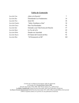 Tabla de Contenido
Lección Uno                     ¿Qué es la Oración?                                                  7
Lección Dos                     Entendiendo Los Fundamentos                                         16
Lección Tres                    Jesús Oró                                                           26
Lección Cuatro                  “Señor, Enséñanos a Orar”                                           34
Lección Cinco                   Orar Trae Resultados                                                45
Lección Seis                    Entrando a una Vida Exitosa de Oración                              57
Lección Siete                   La Voz de la Fe                                                     69
Lección Ocho                    Orando con Autoridad                                                82
Lección Nueve                   El Clamor del Corazón de Dios                                       92
Lección Diez                    “Si Permanecéis en Mi”                                             102




                        A menos que se indique de otra manera, todas las referencias
                              son tomadas de la Versión Reina Valera 1960
                 Derechos Reservados 1979, 1980, 1982 Thomas Nelson Inc., Publicaciones.
           La Biblia Amplificada (Amp) Derechos Reservados 1965 Casa Publicadora Zondervan
 La Nueva Versión Internacional (NVI) Derechos Reservados 1973, 1978, 1984, Sociedad Bíblica Internacional
                  (1999 en Español) Usada con el permiso de casa publicadora Zondervan.
 