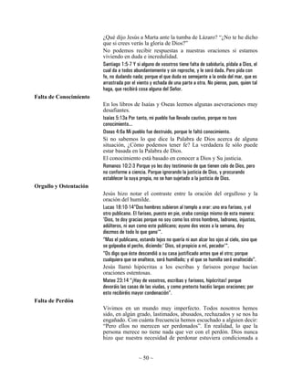 ¿Qué dijo Jesús a Marta ante la tumba de Lázaro? “¿No te he dicho
                        que si crees verás la gloria de Dios?”
                        No podemos recibir respuestas a nuestras oraciones si estamos
                        viviendo en duda e incredulidad.
                        Santiago 1:5-7 Y si alguno de vosotros tiene falta de sabiduría, pídala a Dios, el
                        cual da a todos abundantemente y sin reproche, y le será dada. Pero pida con
                        fe, no dudando nada; porque el que duda es semejante a la onda del mar, que es
                        arrastrada por el viento y echada de una parte a otra. No piense, pues, quien tal
                        haga, que recibirá cosa alguna del Señor.
Falta de Conocimiento
                        En los libros de Isaías y Oseas leemos algunas aseveraciones muy
                        desafiantes.
                        Isaías 5:13a Por tanto, mi pueblo fue llevado cautivo, porque no tuvo
                        conocimiento...
                        Oseas 4:6a Mi pueblo fue destruido, porque le faltó conocimiento.
                        Si no sabemos lo que dice la Palabra de Dios acerca de alguna
                        situación, ¿Cómo podemos tener fe? La verdadera fe sólo puede
                        estar basada en la Palabra de Dios.
                        El conocimiento está basado en conocer a Dios y Su justicia.
                        Romanos 10:2-3 Porque yo les doy testimonio de que tienen celo de Dios, pero
                        no conforme a ciencia. Porque ignorando la justicia de Dios, y procurando
                        establecer la suya propia, no se han sujetado a la justicia de Dios.
Orgullo y Ostentación
                        Jesús hizo notar el contraste entre la oración del orgulloso y la
                        oración del humilde.
                        Lucas 18:10-14”Dos hombres subieron al templo a orar: uno era fariseo, y el
                        otro publicano. El fariseo, puesto en pie, oraba consigo mismo de esta manera:
                        'Dios, te doy gracias porque no soy como los otros hombres, ladrones, injustos,
                        adúlteros, ni aun como este publicano; ayuno dos veces a la semana, doy
                        diezmos de todo lo que gano'“.
                        “Mas el publicano, estando lejos no quería ni aun alzar los ojos al cielo, sino que
                        se golpeaba el pecho, diciendo:' Dios, sé propicio a mí, pecador'“.
                        “Os digo que éste descendió a su casa justificado antes que el otro; porque
                        cualquiera que se enaltece, será humillado; y el que se humilla será enaltecido”.
                        Jesús llamó hipócritas a los escribas y fariseos porque hacían
                        oraciones ostentosas.
                        Mateo 23:14 “¡Hay de vosotros, escribas y fariseos, hipócritas! porque
                        devoráis las casas de las viudas, y como pretexto hacéis largas oraciones; por
                        esto recibiréis mayor condenación”.
Falta de Perdón
                        Vivimos en un mundo muy imperfecto. Todos nosotros hemos
                        sido, en algún grado, lastimados, abusados, rechazados y se nos ha
                        engañado. Con cuánta frecuencia hemos escuchado a alguien decir:
                        “Pero ellos no merecen ser perdonados”. En realidad, lo que la
                        persona merece no tiene nada que ver con el perdón. Dios nunca
                        hizo que nuestra necesidad de perdonar estuviera condicionada a


                                           ~ 50 ~
 