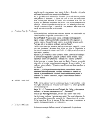 aquello que la otra persona hace o deja de hacer. Esto los colocaría
                       a ellos en la posición de seguir controlándonos.
                       No es que Dios esté tratando de hacer las cosas más fáciles para la
                       otra persona o personas. El deseo de Dios es que las cosas sean
                       más fáciles para nosotros. En tanto nos aferramos a la falta de
                       perdón, no podemos movernos hacia una vida mejor para nosotros
                       mismos. La falta de perdón nos esclaviza a esa persona o situación.
                       La única manera en que el control de esas personas sobre nosotros
                       puede ser roto es que las perdonemos.
Perdona Para Ser Perdonado
                       Jesús enseñó que nuestras oraciones no pueden ser contestadas en
                       tanto haya falta de perdón en nuestro corazón.
                       Marcos 11:25-26 “Y cuando estéis orando, perdonad, si tenéis algo contra
                       alguno, para que también vuestro Padre que está en los cielos os perdone a
                       vosotros vuestras ofensas. Porque si vosotros no perdonáis, tampoco vuestro
                       Padre que está en los cielos os perdonará vuestras ofensas”.
                       La idea opuesta a que nosotros perdonemos a otros, es pedir a otros
                       que nos perdonen. Notemos que Jesús no dijo si ofendimos a
                       nuestro hermano, o hermana en el Señor. Él dijo que si ellos tienen
                       algo contra nosotros.
                       Mateo 5:23,24 “Por tanto, si traes tu ofrenda al altar, y allí te acuerdas de que
                       tu hermano tiene algo contra ti, deja allí tu ofrenda delante del altar, y anda,
                       reconcíliate primero con tu hermano, y entonces ven y presenta tu ofrenda”.
                       Jesús hizo que el perdón fuese parte del Padre Nuestro y enseñó
                       más sobre el perdón inmediatamente después de esa oración. Él no
                       pudo ser más explícito: “Si quieres que Dios te perdone, perdona a
                       los demás”.
                       Mateo 6:12,14,15 Y perdónanos nuestras deudas, como también nosotros
                       perdonamos a nuestros deudores... Porque si perdonáis a los hombres sus
                       ofensas, os perdonará también a vosotros vuestro Padre celestial; mas si no
                       perdonáis a los hombres sus ofensas, tampoco vuestro Padre os perdonará
                       vuestras ofensas.
Setenta Veces Siete
                       Pedro había crecido bajo un sistema de leyes. Su pregunta a Jesús
                       fue: “¿Es suficiente con perdonar siete veces?” El estaba pidiendo
                       una regla religiosa.
                       Mateo 18:21-22 Entonces se le acercó Pedro y le dijo: “Señor, ¿cuántas veces
                       perdonaré a mi hermano que peque contra mí? ¿ Hasta siete?”
                       Jesús le dijo: “No te digo hasta siete, sino aun hasta setenta veces siete”.
                       La réplica de Jesús de “setenta veces siete” fue una indicación de
                       que ellos debían desarrollar un estilo de vida continuo de perdón.
                       Sería imposible llevar la cuenta de las veces que perdonamos a
                       alguien hasta cuatrocientas noventa veces.
El Siervo Malvado
                       Jesús contó una parábola acerca de la importancia de perdonar.




                                             ~ 51 ~
 