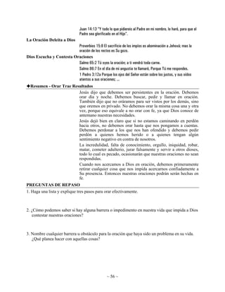 Juan 14:13 “Y todo lo que pidiereis al Padre en mi nombre, lo haré, para que el
                                Padre sea glorificado en el Hijo”.
La Oración Deleita a Dios
                          Proverbios 15:8 El sacrificio de los impíos es abominación a Jehová; mas la
                          oración de los rectos es Su gozo.
Dios Escucha y Contesta Oraciones
                          Salmo 65:2 Tú oyes la oración; a ti vendrá toda carne.
                          Salmo 86:7 En el día de mi angustia te llamaré, Porque Tú me respondes.
                          1 Pedro 3:12a Porque los ojos del Señor están sobre los justos, y sus oídos
                          atentos a sus oraciones; ...
  Resumen - Orar Trae Resultados
                         Jesús dijo que debemos ser persistentes en la oración. Debemos
                         orar día y noche. Debemos buscar, pedir y llamar en oración.
                         También dijo que no oráramos para ser vistos por los demás, sino
                         que oremos en privado. No debemos orar la misma cosa una y otra
                         vez, porque eso equivale a no orar con fe, ya que Dios conoce de
                         antemano nuestras necesidades.
                         Jesús dejó bien en claro que si no estamos caminando en perdón
                         hacia otros, no debemos orar hasta que nos pongamos a cuentas.
                         Debemos perdonar a los que nos han ofendido y debemos pedir
                         perdón a quienes hemos herido o a quienes tengan algún
                         sentimiento negativo en contra de nosotros.
                         La incredulidad, falta de conocimiento, orgullo, iniquidad, robar,
                         matar, cometer adulterio, jurar falsamente y servir a otros dioses,
                         todo lo cual es pecado, ocasionarán que nuestras oraciones no sean
                         respondidas.
                         Cuando nos acercamos a Dios en oración, debemos primeramente
                         retirar cualquier cosa que nos impida acercarnos confiadamente a
                         Su presencia. Entonces nuestras oraciones podrán serán hechas en
                         fe.
PREGUNTAS DE REPASO
1. Haga una lista y explique tres pasos para orar efectivamente.



2. ¿Cómo podemos saber si hay alguna barrera o impedimento en nuestra vida que impida a Dios
   contestar nuestras oraciones?



3. Nombre cualquier barrera u obstáculo para la oración que haya sido un problema en su vida.
   ¿Qué planea hacer con aquellas cosas?




                                                  ~ 56 ~
 