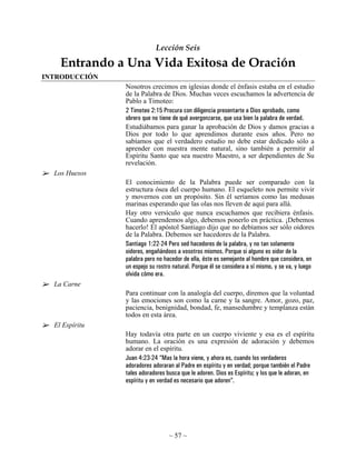 Lección Seis

    Entrando a Una Vida Exitosa de Oración
INTRODUCCIÓN
                Nosotros crecimos en iglesias donde el énfasis estaba en el estudio
                de la Palabra de Dios. Muchas veces escuchamos la advertencia de
                Pablo a Timoteo:
                2 Timoteo 2:15 Procura con diligencia presentarte a Dios aprobado, como
                obrero que no tiene de qué avergonzarse, que usa bien la palabra de verdad.
                Estudiábamos para ganar la aprobación de Dios y damos gracias a
                Dios por todo lo que aprendimos durante esos años. Pero no
                sabíamos que el verdadero estudio no debe estar dedicado sólo a
                aprender con nuestra mente natural, sino también a permitir al
                Espíritu Santo que sea nuestro Maestro, a ser dependientes de Su
                revelación.
  Los Huesos
                El conocimiento de la Palabra puede ser comparado con la
                estructura ósea del cuerpo humano. El esqueleto nos permite vivir
                y movernos con un propósito. Sin él seríamos como las medusas
                marinas esperando que las olas nos lleven de aquí para allá.
                Hay otro versículo que nunca escuchamos que recibiera énfasis.
                Cuando aprendemos algo, debemos ponerlo en práctica. ¡Debemos
                hacerlo! El apóstol Santiago dijo que no debíamos ser sólo oidores
                de la Palabra. Debemos ser hacedores de la Palabra.
                Santiago 1:22-24 Pero sed hacedores de la palabra, y no tan solamente
                oidores, engañándoos a vosotros mismos. Porque si alguno es oidor de la
                palabra pero no hacedor de ella, éste es semejante al hombre que considera, en
                un espejo su rostro natural. Porque él se considera a sí mismo, y se va, y luego
                olvida cómo era.
  La Carne
                Para continuar con la analogía del cuerpo, diremos que la voluntad
                y las emociones son como la carne y la sangre. Amor, gozo, paz,
                paciencia, benignidad, bondad, fe, mansedumbre y templanza están
                todos en esta área.
  El Espíritu
                Hay todavía otra parte en un cuerpo viviente y esa es el espíritu
                humano. La oración es una expresión de adoración y debemos
                adorar en el espíritu.
                Juan 4:23-24 “Mas la hora viene, y ahora es, cuando los verdaderos
                adoradores adoraran al Padre en espíritu y en verdad; porque también el Padre
                tales adoradores busca que le adoren. Dios es Espíritu; y los que le adoran, en
                espíritu y en verdad es necesario que adoren”.




                                  ~ 57 ~
 