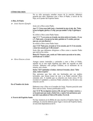 CÓMO ORAMOS
                              No es sólo necesario estudiar acerca de la oración, debemos
                              ponerla por obra. Debemos orar a Dios el Padre, a través de Su
                              Hijo, en el poder del Espíritu Santo.
A Dios, El Padre
   Jesús Nuestro Ejemplo
                              Jesús oró a Dios como Padre.
                              Juan 17:1 Estas cosas habló Jesús, y levantando los ojos al cielo, dijo: “Padre,
                              la hora ha llegado; glorifica a Tu Hijo, para que también Tu Hijo Te glorifique a
                              Ti”.
                              Se refirió a Dios como Padre Santo.
                              Juan 17:11 “Y ya no estoy en el mundo; mas éstos están en el mundo, y Yo voy
                              a Ti. Padre santo, a los que me has dado, guárdalos en Tu nombre, para que
                              sean uno, así como Nosotros”.
                              Se refirió a Dios como Padre Justo.
                              Juan 17:25 “Padre justo, el mundo no Te ha conocido, pero Yo Te he conocido,
                              y éstos han conocido que Tú Me enviaste”.
                              Jesús dijo que debíamos dirigirnos a Dios como a nuestro Padre
                              que está en los cielos.
                              Mateo 6:9 “Vosotros, pues, oraréis así: Padre nuestro que estás en los cielos,
                              santificado sea Tu nombre”.
   Otros Oraron a Jesús
                              Aunque somos instruidos y animados a orar a Dios el Padre,
                              aquello no es una regla legalista que debe ser seguida en toda
                              ocasión. Sabemos esto porque Esteban, en el momento de su
                              muerte, oró a Jesús.
                              Hechos 7:59 Y apedreaban a Esteban, mientras él invocaba y decía: “Señor
                              Jesús, recibe mi espíritu” .
                              Hay personas que han sido tan lastimadas por sus padres
                              terrenales, que tienen temor de orar a su Padre celestial. Dios
                              entiende esto. A medida que su relación con Jesús crece, Él les
                              revelará al verdadero y amoroso Padre celestial y los llevará a una
                              relación con Él.
En el Nombre de Jesús
                              Debemos orar a Dios en el nombre de Jesús. Nuestra posición ante
                              Dios está en Jesús. Somos justificados en Él.
                              Juan 15:16 “No me elegisteis vosotros a Mí, sino que Yo os elegí a vosotros, y
                              os he puesto para que vayáis y llevéis fruto, y vuestro fruto permanezca; para
                              que todo lo que pidiereis al Padre en Mi nombre, Él os lo dé.
A Través del Espíritu Santo
                              No hay instancia en la Biblia de una oración al Espíritu Santo. Sin
                              embargo, la oración debería tener lugar a través del Espíritu Santo,
                              en una total dependencia de Él.




                                                ~ 58 ~
 