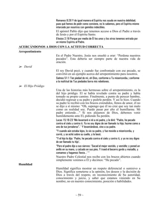 Romanos 8:26 Y de igual manera el Espíritu nos ayuda en nuestra debilidad;
                     pues qué hemos de pedir como conviene, no lo sabemos, pero el Espíritu mismo
                     intercede por nosotros con gemidos indecibles.
                     El apóstol Pablo dijo que tenemos acceso a Dios el Padre a través
                     de Jesús y por el Espíritu Santo.
                     Efesios 2:18 Porque por medio de Él los unos y los otros tenemos entrada por
                     un mismo Espíritu al Padre.
ACERCÁNDONOS A DIOS CON LA ACTITUD CORRECTA
Arrepentimiento
                     En el Padre Nuestro, Jesús nos enseñó a orar: “Perdona nuestros
                     pecados”. Esta debería ser siempre parte de nuestra vida de
                     oración.
   David
                     El rey David pecó, y cuando fue confrontado con ese pecado, se
                     convirtió en un ejemplo acerca del arrepentimiento para nosotros.
                     Salmos 51:1 Ten piedad de mí, oh Dios, conforme a Tu misericordia.; conforme
                     a la multitud de Tus piedades borra mis rebeliones.
   El Hijo Pródigo
                     Una de las historias más hermosas sobre el arrepentimiento, es la
                     del hijo pródigo. El se había revelado contra su padre y había
                     tomado su propio camino. Finalmente, a punto de perecer hambre,
                     decidió regresar a su padre y pedirle perdón. Y así lo hizo. Cuando
                     su padre lo recibió con los brazos extendidos, llenos de amor, él no
                     se dijo a sí mismo: “Oh, supongo que él no cree que soy tan malo
                     como en realidad soy. Puedo pasar por alto el humillarme. Mi
                     padre entiende…” Si nos alejamos de Dios, debemos venir
                     humildemente ante El, pidiendo Su perdón.
                     Lucas 15:18-23 'Me levantaré e iré a mi padre, y le diré: “Padre, he pecado
                     contra el cielo y contra ti. Ya no soy digno de ser llamado tu hijo; hazme como a
                     uno de tus jornaleros”. ' Y levantándose, vino a su padre.
                     “Y cuando aún estaba lejos, lo vio su padre, y fue movido a misericordia, y
                     corrió, y se echó sobre su cuello, y le besó.
                     “Y el hijo le dijo: 'Padre, he pecado contra el cielo y contra ti, y ya no soy digno
                     de ser llamado tu hijo'.
                     “Pero el padre dijo a sus siervos: 'Sacad el mejor vestido, y vestidle; y poned un
                     anillo en su mano, y calzado en sus pies. Y traed el becerro gordo y matadlo, y
                     comamos y hagamos fiesta…' “
                     Nuestro Padre Celestial nos recibe con los brazos abiertos cuando
                     simplemente venimos a Él y decimos: “He pecado”.
Humildad
                     Humildad significa mostrar un respeto deferencial o sumisivo a
                     Dios. Significa someterse a la opinión, los deseos y la decisión de
                     Dios a través del respeto, en reconocimiento de Su autoridad,
                     conocimiento y juicio, y saber que estamos viniendo en Su
                     nombre, no en nuestro conocimiento, posición o habilidades.



                                        ~ 59 ~
 