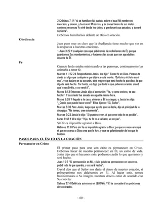 2 Crónicas 7:14 “si se humillare Mi pueblo, sobre el cual Mi nombre es
                       invocado, y oraren, y buscaren Mi rostro, y se convirtieren de sus malos
                       caminos; entonces Yo oiré desde los cielos, y perdonaré sus pecados, y sanaré
                       su tierra”.
                       Debemos humillarnos delante de Dios en oración.
Obediencia
                       Juan puso muy en claro que la obediencia tiene mucho que ver en
                       la respuesta a nuestras oraciones.
                       1 Juan 3:22 Y cualquier cosa que pidiéremos la recibiríamos de Él, porque
                       guardamos Sus mandamientos, y hacemos las cosas que son agradables
                       delante de Él.
Fe
                       Cuando Jesús estaba ministrando a las personas, continuamente las
                       animaba a tener fe.
                       Marcos 11:22-24 Respondiendo Jesús, les dijo:” Tened fe en Dios. Porque de
                       cierto os digo que cualquiera que dijere a este monte: 'Quítate y échate en el
                       mar', y no dudare en su corazón, sino creyere que será hecho lo que dice, lo que
                       diga le será hecho. Por tanto, os digo que todo lo que pidiereis orando, creed
                       que lo recibiréis, y os vendrá”.
                       Mateo 8:13 Entonces Jesús dijo al centurión: “Ve, y como creíste, te sea
                       hecho”. Y su criado fue sanado en aquella misma hora.
                       Mateo 9:28 Y llegado a la casa, vinieron a Él los ciegos; y Jesús les dijo:
                       “¿Creéis que puedo hacer esto?” Ellos dijeron: “Sí, Señor”.
                       Marcos 5:36 Pero Jesús, luego que oyó lo que se decía, dijo al principal de la
                       sinagoga: “No temas, cree solamente”.
                       Marcos 9:23 Jesús le dijo: “Si puedes creer, al que cree todo le es posible”.
                       Lucas 8:48 Y él le dijo: “Hija, tu fe te a salvado, ve en paz”.
                       Sin fe es imposible agradar a Dios.
                       Hebreos 11:6 Pero sin fe es imposible agradar a Dios; porque es necesario que
                       el que se acerca a Dios crea que le hay, y que es galardonador de los que le
                       buscan.
PASOS PARA EL ÉXITO EN LA ORACIÓN
Permanecer en Cristo
                       El primer paso para orar con éxito es permanecer en Cristo.
                       Debemos hacer de nuestro permanecer en Él, un estilo de vida.
                       Jesús dijo que si hacemos esto, podremos pedir lo que queramos y
                       será hecho.
                       Juan 15:7 “Si permanecéis en Mí, y Mis palabras permanecen en vosotros,
                       pedid todo lo que queréis, y os será hecho”.
                       David dijo que el Señor nos daría el deseo de nuestro corazón, si
                       primeramente nos deleitamos en Él. Al hacer esto, somos
                       transformados a Su imagen, nuestros deseos están de acuerdo con
                       Su carácter.
                       Salmos 37:4 Deléitate asimismo en JEHOVÁ, Y Él te concederá las peticiones
                       de tu corazón.


                                         ~ 60 ~
 