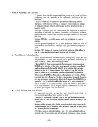 Pedir de Acuerdo a Su Voluntad
                            El apóstol Juan nos dio una maravillosa promesa de que si pedimos
                            cualquier cosa de acuerdo a Su voluntad, tendremos lo que
                            pedimos.
                            1 Juan 5:14-15 Y esta es la confianza que tenemos en Él, que si pedimos
                            alguna cosa conforme a Su voluntad, Él nos oye. Y si sabemos que Él nos oye
                            en cualquiera cosa que pidamos, sabemos que tenemos las peticiones que le
                            hayamos hecho.
                            Santiago escribió que no recibiremos la respuesta a nuestras
                            oraciones si pedimos de manera contraria a la voluntad de Dios,
                            egoístamente o con motivaciones carnales para satisfacer nuestros
                            placeres.
                            Santiago 4:3 Pedís, y no recibís, porque pedís mal, para gastar en vuestros
                            deleites.
                            En este punto la pregunta es, ¿Cómo podemos saber qué está de
                            acuerdo con Su voluntad? Santiago dijo que debemos preguntar a
                            Dios.
                            Santiago 1:5 Y si alguno de vosotros tiene falta de sabiduría, pídala a Dios, el
                            cual da a todos abundantemente y sin reproche, y le será dada.
    David Oró la Voluntad de Dios
                            David oró por su casa, no la casa física, sino por su linaje, por sus
                            descendientes. El basó esta oración en lo que había escuchado de
                            parte de Dios. Oró de acuerdo a esa palabra.
                            2 Samuel 7:26-29 “Que sea engrandecido Tu nombre para siempre y se diga:
                            JEHOVÁ de los ejércitos es Dios sobre Israel; y que la casa de tu siervo David
                            sea firme delante de Ti. Porque Tú, JEHOVÁ de los ejércitos, Dios de Israel,
                            revelaste al oído de Tu siervo, diciendo: 'Yo te edificaré casa'. Por esto Tu
                            siervo ha hallado en su corazón valor para hacer delante de Ti esta súplica.
                            “Ahora pues, JEHOVÁ Dios, Tú eres Dios, y Tus palabras son verdad, y Tú has
                            prometido este bien a Tu siervo. Ten ahora a bien bendecir la casa de Tu siervo,
                            para que permanezca perpetuamente delante de Ti, porque Tú, JEHOVÁ Dios, lo
                            has dicho, y con Tu bendición será bendita la casa de Tu siervo para siempre”.
                            David escuchó la voluntad de Dios y oró esa voluntad de vuelta a
                            Dios confirmándola en su propio espíritu, hablándola en voz alta
                            de modo que llegara a ser una realidad.
    Eliseo Resucitó a un Niño Muerto
                            El siguiente ejemplo acerca de una oración contestada es
                            emocionante, pero hay tanto que no se dice.
                            2 Reyes 4:32-35 Y venido Eliseo a la casa, he aquí que el niño estaba muerto
                            tendido sobre su cama. Entrando él entonces, cerró la puerta tras ambos, y oró
                            a JEHOVÁ.
                            Después subió y se tendió sobre el niño, poniendo su boca sobre la boca de él, y
                            sus ojos sobre sus ojos, y sus manos sobre las manos suyas; así se tendió sobre
                            él, y el cuerpo del niño entro en calor.
                            Volviéndose luego, se paseó por la casa a una y otra parte, y después subió, y
                            se tendió sobre él nuevamente, y el niño estornudó siete veces, y abrió sus ojos.


                                                  ~ 61 ~
 