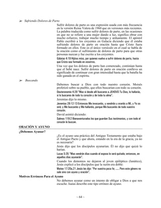Sufriendo Dolores de Parto
                            Sufrir dolores de parto es una expresión usada con más frecuencia
                            en la versión Reina Valera de 1960 que en versiones más recientes.
                            La palabra traducida como sufrir dolores de parto, en las ocasiones
                            en que no se refiere a una mujer dando a luz, significa obrar con
                            mucho esfuerzo, trabajar mucho tiempo y arduamente. El apóstol
                            Pablo escribió a los creyentes en Galacia diciendo que él estaba
                            sufriendo dolores de parto en oración hasta que Cristo fuera
                            formado en ellos. Este es el único versículo en el cual se habla de
                            la oración como el sufrimiento de dolores de parto para que otras
                            personas nazcan y fue escrito a los creyentes.
                            Gálatas 4:19 Hijitos míos, por quienes vuelvo a sufrir dolores de parto, hasta
                            que Cristo sea formado en vosotros.
                            Una vez que los dolores de parto han comenzado, continúan hasta
                            que el bebé nace. Sufrir dolores de parto en oración conlleva un
                            significado de continuar con gran intensidad hasta que la batalla ha
                            sido ganada en el espíritu.
     Buscando
                            Debemos buscar a Dios con todo nuestro corazón. Moisés
                            profetizó sobre su pueblo, que ellos buscarían con todo su corazón.
                            Deuteronomio 4:29 “Mas si desde allí buscares a JEHOVÁ Tu Dios, lo hallarás,
                            si lo buscares de todo tu corazón y de toda tu alma”.
                            Jeremías dijo lo mismo.
                            Jeremías 29:12-13 Entonces Me invocaréis, y vendréis y oraréis a Mí, y Yo os
                            oiré; y Me buscaréis y Me hallaréis, porque Me buscaréis de todo vuestro
                            corazón.
                            David asintió diciendo:
                            Salmos 119:2 Bienaventurados los que guardan Sus testimonios, y con todo el
                            corazón le buscan.
ORACIÓN Y AYUNO
¿Debemos Ayunar?
                          ¿Es el ayuno una práctica del Antiguo Testamento que estaba bajo
                          el Antiguo Pacto y que ahora, estando en la era de la gracia, ya no
                          es necesaria?
                          Jesús dijo que los discípulos ayunarían. Él no dijo que quizá lo
                          harían.
                          Lucas 5:35 “Mas vendrán días cuando el esposo le será quitado; entonces, en
                          aquellos días ayunarán”.
                          Cuando los demonios no dejaron al joven epiléptico (lunático),
                          Jesús explicó a los discípulos que la razón era doble:
                          Mateo 17:20a,21 Jesús les dijo: “Por vuestra poca fe; ..... Pero este género no
                          sale sino con ayuno y oración”.
Motivos Erróneos Para el Ayuno
                          No debemos ayunar como un intento de obligar a Dios a que nos
                          escuche. Isaías describe este tipo erróneo de ayuno.



                                                 ~ 64 ~
 
