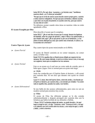 Isaías 58:3-4 ¿Por qué, dicen, 'ayunamos, y no hicisteis caso;' 'humillamos
                             nuestras almas, y no Te diste por entendido?'
                             “He aquí que en el día de vuestro ayuno buscáis vuestro propio gusto, y oprimís
                             a todos vuestros trabajadores. He aquí que para contiendas y debates ayunáis,
                             y para herir con el puño inicuamente; no ayunéis como hoy, para que vuestra
                             voz sea oída en lo alto”.
                             No debemos ayunar cuando otras áreas en nuestras vidas no están
                             agradando a Dios.
El Ayuno Escogido por Dios
                             Dios describe el ayuno que le complace.
                             Isaías 58:6,7 “¿No es más bien el ayuno que Yo escogí, desatar las ligaduras
                             de impiedad, soltar las cargas de opresión, y dejar ir libres a los quebrantados, y
                             que rompáis todo yugo? ¿No es que partas tu pan con el hambriento, y a los
                             pobres errantes albergues en casa; que cuando veas al desnudo, lo cubras y no
                             te escondas de tu hermano?”
Cuatro Tipos de Ayuno
                             Hay cuatro tipos de ayuno mencionados en la Biblia.
   Ayuno Parcial
                             El ayuno de Daniel consistía en no comer manjares, no comer
                             carne, ni beber vino.
                             Daniel 10:2-3 En aquellos días yo Daniel estuve afligido por espacio de tres
                             semanas. No comí manjar delicado, ni entró en mi boca carne ni vino, ni me ungí
                             con ungüento, hasta que se cumplieron las tres semanas.
   Ayuno Normal
                             Este es un ayuno en el cual uno no come nada de comida, pero sí
                             bebe agua o jugos. Esto es normal para un ayuno más largo.
                                  Jesús
                             Jesús fue conducido por el Espíritu Santo al desierto, y allí ayunó
                             por cuarenta días. Se nos dice que durante este ayuno no comió
                             nada.
                             Lucas 4:1,2 Jesús, lleno del Espíritu Santo, volvió del Jordán, y fue llevado por
                             el Espíritu al desierto, por cuarenta días, y era tentado por el diablo. Y no comió
                             nada en aquellos días, pasados los cuales, tuvo hambre.
   Ayuno Sobrenatural
                             Se nos habla de dos ayunos sobrenaturales, pero estos no son un
                             modelo normal para nosotros hoy en día.
                                 Elías
                             El ayuno de Elías fue diferente porque se le dio comida
                             sobrenaturalmente y después prosiguió por cuarenta días con la
                             fortaleza que había recibido de ese alimento y bebida.
                             1 Reyes 19:5-8 Y echándose debajo del enebro, se quedó dormido; y he aquí
                             luego un ángel le tocó, y le dijo: “Levántate, come”. Entonces él miró, y he aquí
                             a su cabecera una torta cocida sobre las ascuas, y una vasija de agua; y comió
                             y bebió, y volvió a dormirse.



                                                ~ 65 ~
 