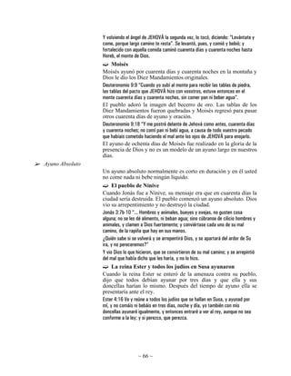 Y volviendo el ángel de JEHOVÁ la segunda vez, lo tocó, diciendo: “Levántate y
                 come, porque largo camino te resta”. Se levantó, pues, y comió y bebió; y
                 fortalecido con aquella comida caminó cuarenta días y cuarenta noches hasta
                 Horeb, el monte de Dios.
                      Moisés
                 Moisés ayunó por cuarenta días y cuarenta noches en la montaña y
                 Dios le dio los Diez Mandamientos originales.
                 Deuteronomio 9:9 “Cuando yo subí al monte para recibir las tablas de piedra,
                 las tablas del pacto que JEHOVÁ hizo con vosotros, estuve entonces en el
                 monte cuarenta días y cuarenta noches, sin comer pan ni beber agua”.
                 El pueblo adoró la imagen del becerro de oro. Las tablas de los
                 Diez Mandamientos fueron quebradas y Moisés regresó para pasar
                 otros cuarenta días de ayuno y oración.
                 Deuteronomio 9:18 “Y me postré delante de Jehová como antes, cuarenta días
                 y cuarenta noches; no comí pan ni bebí agua, a causa de todo vuestro pecado
                 que habíais cometido haciendo el mal ante los ojos de JEHOVÁ para enojarlo.
                 El ayuno de ochenta días de Moisés fue realizado en la gloria de la
                 presencia de Dios y no es un modelo de un ayuno largo en nuestros
                 días.
Ayuno Absoluto
                 Un ayuno absoluto normalmente es corto en duración y en él usted
                 no come nada ni bebe ningún líquido.
                      El pueblo de Nínive
                 Cuando Jonás fue a Nínive, su mensaje era que en cuarenta días la
                 ciudad sería destruida. El pueblo comenzó un ayuno absoluto. Dios
                 vio su arrepentimiento y no destruyó la ciudad.
                 Jonás 3:7b-10 “... Hombres y animales, bueyes y ovejas, no gusten cosa
                 alguna; no se les dé alimento, ni beban agua; sino cúbranse de cilicio hombres y
                 animales, y clamen a Dios fuertemente; y conviértase cada uno de su mal
                 camino, de la rapiña que hay en sus manos.
                 ¿Quién sabe si se volverá y se arrepentirá Dios, y se apartará del ardor de Su
                 ira, y no pereceremos?”
                 Y vio Dios lo que hicieron, que se convirtieron de su mal camino; y se arrepintió
                 del mal que había dicho que les haría, y no lo hizo.
                      La reina Ester y todos los judíos en Susa ayunaron
                 Cuando la reina Ester se enteró de la amenaza contra su pueblo,
                 dijo que todos debían ayunar por tres días y que ella y sus
                 doncellas harían lo mismo. Después del tiempo de ayuno ella se
                 presentaría ante el rey.
                 Ester 4:16 Ve y reúne a todos los judíos que se hallan en Susa, y ayunad por
                 mí, y no comáis ni bebáis en tres días, noche y día, yo también con mis
                 doncellas ayunaré igualmente, y entonces entraré a ver al rey, aunque no sea
                 conforme a la ley; y si perezco, que perezca.




                                   ~ 66 ~
 