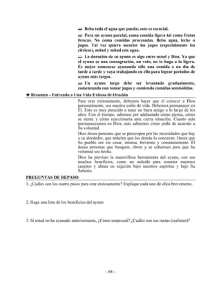 Beba toda el agua que pueda; esto es esencial.
                                  Para un ayuno parcial, coma comida ligera tal como frutas
                              frescas. No coma comidas procesadas. Beba agua, leche o
                              jugos. Tal vez quiera mezclar los jugos (especialmente los
                              cítricos), mitad y mitad con agua.
                                  La duración de su ayuno es algo entre usted y Dios. Ya que
                              el ayuno es una consagración, un voto, no lo haga a la ligera.
                              Es mejor comenzar ayunando sólo una comida o un día de
                              tarde a tarde y vaya trabajando en ello para lograr períodos de
                              ayuno más largos.
                                  Un ayuno largo debe ser levantado gradualmente,
                              comenzando con tomar jugos y comiendo comidas semisólidas.
  Resumen - Entrando a Una Vida Exitosa de Oración
                        Para orar exitosamente, debemos hacer que el conocer a Dios
                        personalmente, sea nuestro estilo de vida. Debemos permanecer en
                        Él. Esto es muy parecido a tener un buen amigo a lo largo de los
                        años. Con el tiempo, sabemos por adelantado cómo piensa, cómo
                        se siente y cómo reaccionaría ante cierta situación. Cuanto más
                        permanezcamos en Dios, más sabremos cómo pedir de acuerdo a
                        Su voluntad.
                        Dios desea personas que se preocupen por las necesidades que hay
                        a su alrededor, que anhelen que los demás lo conozcan. Desea que
                        Su pueblo ore sin cesar, intensa, ferviente y constantemente. Él
                        desea personas que busquen, obren y se esfuercen para que Su
                        voluntad sea hecha.
                        Dios ha provisto la maravillosa herramienta del ayuno, con sus
                        muchos beneficios, como un método para someter nuestros
                        cuerpos y almas en sujeción bajo nuestros espíritus y bajo Su
                        Señorío.
PREGUNTAS DE REPASO
1. ¿Cuáles son los cuatro pasos para orar exitosamente? Explique cada uno de ellos brevemente.



2. Haga una lista de los beneficios del ayuno.



3. Si usted no ha ayunado anteriormente, ¿Cómo empezará? ¿Cuáles son sus metas (realistas)?




                                                 ~ 68 ~
 