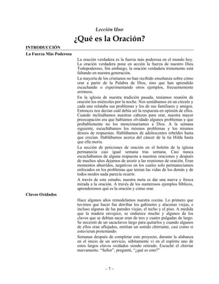Lección Uno

                         ¿Qué es la Oración?
INTRODUCCIÓN
La Fuerza Más Poderosa
                         La oración verdadera es la fuerza más poderosa en el mundo hoy.
                         La oración verdadera pone en acción la fuerza de nuestro Dios
                         Todopoderoso, Sin embargo, la oración verdadera tristemente está
                         faltando en nuestra generación.
                         La mayoría de los cristianos no han recibido enseñanza sobre cómo
                         orar a partir de la Palabra de Dios, sino que han aprendido
                         escuchando o experimentando otros ejemplos, frecuentemente
                         erróneos.
                         En la iglesia de nuestra tradición pasada, teníamos reunión de
                         oración los miércoles por la noche. Nos sentábamos en un círculo y
                         cada uno relataba sus problemas y los de sus familiares y amigos.
                         Entonces nos decían cuál debía ser la respuesta en opinión de ellos.
                         Cuando inclinábamos nuestras cabezas para orar, nuestra mayor
                         preocupación era que habíamos olvidado algunos problemas y que
                         probablemente no los mencionaríamos a Dios. A la semana
                         siguiente, escuchábamos los mismos problemas y los mismos
                         deseos de respuestas. Hablábamos de adolescentes rebeldes hasta
                         que crecían. Hablábamos acerca del cáncer de la tía Hilda hasta
                         que ella moría.
                         La sección de peticiones de oración en el boletín de la iglesia
                         permanecía casi igual semana tras semana. Casi nunca
                         escuchábamos de alguna respuesta a nuestras oraciones y después
                         de muchos años dejamos de asistir a las reuniones de oración. Eran
                         momentos aburridos, negativos en los cuales solo permanecíamos
                         enfocados en los problemas que tenían las vidas de los demás y de
                         todos modos nada parecía ocurrir.
                         A través de este estudio, nuestra meta es dar una nueva y fresca
                         mirada a la oración. A través de los numerosos ejemplos bíblicos,
                         aprenderemos qué es la oración y cómo orar.
Clavos Oxidados
                         Hace algunos años remodelamos nuestra cocina. Lo primero que
                         tuvimos que hacer fue derribar los gabinetes y alacenas viejas, e
                         incluso algunas de las paredes viejas, el techo y el piso. A medida
                         que la madera envejece, se endurece mucho y algunos de los
                         clavos que se debían sacar eran de tres y cuatro pulgadas de largo.
                         Se necesitó de un sacaclavos largo para quitarlos y cuando algunos
                         de ellos eran aflojados, emitían un sonido chirriante, casi como si
                         estuvieran protestando.
                         Semanas después de completar este proyecto, durante la alabanza
                         en el inicio de un servicio, súbitamente vi en el espíritu uno de
                         estos largos clavos oxidados siendo retirado. Escuché el chirriar
                         nuevamente. “Señor”, pregunté, “¿qué es esto?”



                                         ~7~
 