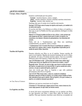 ¿QUIÉNES SOMOS?
Cuerpo, Alma y Espíritu
                          Estamos conformado por tres partes:
                            Cuerpo - nuestros huesos, carne y sangre.
                            Alma - nuestro intelecto, nuestra voluntad, nuestras emociones.
                            Espíritu - nuestra vida, nuestro ser.
                          Santiago dijo que el cuerpo sin el espíritu está muerto.
                          Santiago 2:26 Porque como el cuerpo sin espíritu está muerto, así también la fe
                          sin obras está muerta.
                          El escritor del libro a los Hebreos se refiere al alma y al espíritu, y
                          dice que es por la Palabra de Dios que podemos distinguir al alma
                          del espíritu.
                          Hebreos 4:12 Porque la palabra de Dios es viva y eficaz, y más cortante que
                          toda espada de dos filos; y penetra hasta partir el alma y el espíritu, las
                          coyunturas y los tuétano y discierne los pensamientos y las intenciones del
                          corazón.
                          Pablo oró en 1 Tesalonicenses que Dios nos santificara
                          completamente, en espíritu, alma y cuerpo.
                          1 Tesalonicenses 5:23 Y el mismo Dios de paz os santifique por completo; y
                          todo vuestro ser, espíritu, alma y cuerpo, sea guardado irreprensible para la
                          venida de nuestro Señor Jesucristo.
Nacidos del Espíritu
                          Nuestra relación con Dios es en el espíritu. Somos nacidos de
                          nuevo en el espíritu. Muchos de nosotros tratamos de servir a Dios,
                          de adorarle, de orar a Él desde nuestras almas. Esto no es posible.
                          Debemos nacer del Espíritu y llegar ante Dios en el espíritu.
                          Juan 3:4-6 Nicodemo le dijo: “¿Cómo puede un hombre nacer siendo viejo?
                          ¿Puede acaso entrar por segunda vez en el vientre de su madre, y nacer?”
                          Respondió Jesús: “De cierto, de cierto te digo, que el que no naciere de agua y
                          del Espíritu, no puede entrar en el reino de Dios. Lo que es nacido de la carne,
                          carne es; y lo que es nacido del Espíritu, espíritu es”.
                          Juan nos revela que Dios es Espíritu y que sólo podemos
                          presentarnos ante Él en el espíritu.
                          Juan 4:23,24 “Mas la hora viene, y ahora es, cuando los verdaderos
                          adoradores adorarán al Padre en espíritu y en verdad; porque también el Padre
                          tales adoradores busca que Le adoren. Dios es Espíritu; y los que Le adoran, en
                          espíritu y en verdad es necesario que adoren”.
  Una Nueva Criatura
                          Debemos ser nuevas creaciones en el espíritu.
                          2 Corintios 5:17 De modo que si alguno está en Cristo, nueva criatura es; las
                          cosas viejas pasaron; he aquí todas son hechas nuevas.
Un Espíritu con Dios
                          A través del nuevo nacimiento debemos ser un espíritu con Dios.
                          Lo que hacemos con Dios, o para Dios, debe ser hecho en el
                          espíritu. Para que nuestras oraciones sean efectivas, no pueden ser


                                            ~ 70 ~
 