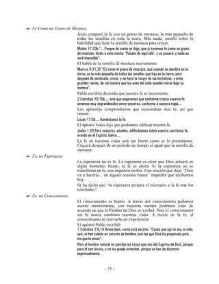 Fe Como un Grano de Mostaza
                      Jesús comparó la fe con un grano de mostaza, la más pequeña de
                      todas las semillas en toda la tierra. Más tarde, enseñó sobre la
                      habilidad que tiene la semilla de mostaza para crecer.
                      Mateo 17:20b “... Porque de cierto os digo, que si tuviereis fe como un grano
                      de mostaza, diréis a este monte: 'Pásate de aquí allá', y se pasará; y nada os
                      será imposible”.
                      El habló de la semilla de mostaza nuevamente.
                      Marcos 4:31,32 “Es como el grano de mostaza, que cuando se siembra en la
                      tierra, es la más pequeña de todas las semillas que hay en la tierra; pero
                      después de sembrado, crece, y se hace la mayor de las hortalizas, y echa
                      grandes ramas, de tal manera que las aves del cielo pueden morar bajo su
                      sombra”.
                      Pablo escribió diciendo que nuestra fe se incrementa.
                      2 Corintios 10:15b ... sino que esperamos que conforme crezca vuestra fe
                      seremos muy engrandecidos entre vosotros, conforme a nuestra regla...
                      Los apóstoles comprendieron que necesitaban más fe, así que
                      oraron:
                      Lucas 17:5b ... Auméntanos la fe.
                      El apóstol Judas dijo que podíamos edificar nuestra fe.
                      Judas 1:20 Pero vosotros, amados, edificándoos sobre vuestra santísima fe,
                      orando en el Espíritu Santo....
                      La fe en nuestras vidas será tan fuerte como se lo permitamos.
                      Crecerá después de un período de tiempo al igual que la semilla de
                      mostaza.
Fe, no Esperanza
                      La esperanza no es fe. La esperanza es creer que Dios actuará en
                      algún momento futuro, la fe es ahora. Si la esperanza no se
                      transforma en fe, nos impedirá recibir. Una oración que dice: “Dios
                      va a hacerlo... en alguna ocasión futura” impedirá que recibamos
                      hoy.
                      Se ha dicho que “la esperanza prepara el escenario y la fe trae los
                      resultados”.
Fe, no Conocimiento
                      El conocimiento es bueno. A través del conocimiento podemos
                      asentir mentalmente, con nuestras mentes podemos estar de
                      acuerdo en que la Palabra de Dios es verdad. Pero el conocimiento
                      sin fe nunca cambiará nuestras vidas. A través de la fe, el
                      conocimiento se convierte en experiencia.
                      El apóstol Pablo escribió:
                      1 Corintios 2:9,14 Antes bien, como está escrito: “Cosas que ojo no vio, ni oído
                      oyó, ni han subido en corazón de hombre, son las que Dios ha preparado para
                      los que le aman”.
                      Pero el hombre natural no percibe las cosas que son del Espíritu de Dios, porque
                      para él son locura, y no las puede entender, porque se han de discernir
                      espiritualmente.


                                             ~ 75 ~
 