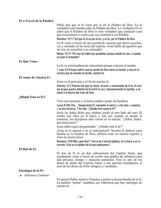Fe a Través de la Palabra
                            Pablo dijo que la fe viene por el oír la Palabra de Dios. La fe
                            verdadera está basada sobre la Palabra de Dios. La verdadera Fe es
                            saber que la Palabra de Dios es más verdadera que cualquier cosa
                            que escuchamos o vemos que sea contraria a esa Palabra.
                            Romanos 10:17 Así que la fe es por el oír, y el oír, por la Palabra de Dios.
                            La fe viene a través de una actitud de corazón que desea escuchar,
                            ver y entender en las áreas del espíritu. Jesús habló de aquellos que
                            no ven, no escuchan y no entienden.
                            Mateo 13:13 “Por eso les hablo por parábolas: porque viendo no ven, y oyendo
                            no oyen ni entienden”.
Fe Que Vence
                            La fe es extremadamente importante porque vencerá al mundo.
                            1 Juan 5:4 Porque todo lo que es nacido de Dios vence al mundo; y esta es la
                            victoria que ha vencido al mundo, nuestra fe.
El Autor de Nuestra Fe
                            Jesús es el principio y el fin de nuestra fe.
                            Hebreos 12:2 Puestos los ojos en Jesús, el autor y consumador de la fe, el cual
                            por el gozo puesto delante de él sufrió la cruz, menospreciando el oprobio, y se
                            sentó a la diestra del trono de Dios.
¿Dónde Está su Fe?
                            Vino una tormenta y la barca estaba a punto de hundirse.
                            Lucas 8:24b,25a ... Despertando Él, reprendió al viento y a las olas; y cesaron,
                            y se hizo bonanza. Y les dijo: “¿Dónde está vuestra fe?”
                            Jesús les había dicho que estaban yendo al otro lado del mar. Él
                            estaba con ellos en la barca y aún así, cuando se desató la
                            tormenta, los discípulos sólo vieron en lo natural. “¡Señor, Señor,
                            que perecemos!”
                            Jesús debe seguir preguntando: “¿Dónde está tu fe?”
                            ¿Está en lo natural o en lo sobrenatural? Nuestra fe debiera estar
                            basada en la Palabra de Dios, debiera estar en nuestro espíritu y
                            estar en nuestra boca.
                            Romanos 10:8 Mas ¿qué dice? “Cerca de ti está la palabra, en tu boca y en tu
                            corazón. Esta es la palabra de fe que predicamos”.
El Don de Fe
                            El don de fe es un don sobrenatural del Espíritu Santo, que
                            usualmente viene a través de recibir una palabra de sabiduría para
                            una persona, tiempo o situación particular. Este es uno de los
                            dones de poder del Espíritu Santo y nos permite trasladarnos al
                            área de los dones de obrar milagros y sanidades.
Enemigos de la Fe
   Debemos Combatir
                            El apóstol Pablo animó a Timoteo a pelear la buena batalla de la fe.
                            La palabra “pelear” establece por inferencia que hay enemigos de
                            nuestra fe.


                                              ~ 76 ~
 