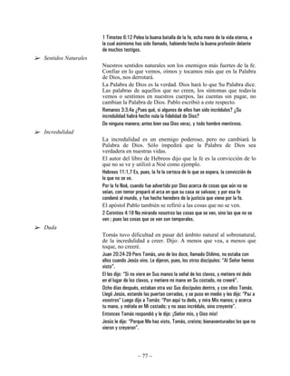 1 Timoteo 6:12 Pelea la buena batalla de la fe, echa mano de la vida eterna, a
                     la cual asimismo has sido llamado, habiendo hecho la buena profesión delante
                     de muchos testigos.
Sentidos Naturales
                     Nuestros sentidos naturales son los enemigos más fuertes de la fe.
                     Confiar en lo que vemos, oímos y tocamos más que en la Palabra
                     de Dios, nos derrotará.
                     La Palabra de Dios es la verdad. Dios hará lo que Su Palabra dice.
                     Las palabras de aquellos que no creen, los síntomas que todavía
                     vemos o sentimos en nuestros cuerpos, las cuentas sin pagar, no
                     cambian la Palabra de Dios. Pablo escribió a este respecto.
                     Romanos 3:3,4a ¿Pues qué, si algunos de ellos han sido incrédulos? ¿Su
                     incredulidad habrá hecho nula la fidelidad de Dios?
                     De ninguna manera; antes bien sea Dios veraz, y todo hombre mentiroso.
Incredulidad
                     La incredulidad es un enemigo poderoso, pero no cambiará la
                     Palabra de Dios. Sólo impedirá que la Palabra de Dios sea
                     verdadera en nuestras vidas.
                     El autor del libro de Hebreos dijo que la fe es la convicción de lo
                     que no se ve y utilizó a Noé como ejemplo.
                     Hebreos 11:1,7 Es, pues, la fe la certeza de lo que se espera, la convicción de
                     lo que no se ve.
                     Por la fe Noé, cuando fue advertido por Dios acerca de cosas que aún no se
                     veían, con temor preparó el arca en que su casa se salvase; y por esa fe
                     condenó al mundo, y fue hecho heredero de la justicia que viene por la fe.
                     El apóstol Pablo también se refirió a las cosas que no se ven.
                     2 Corintios 4:18 No mirando nosotros las cosas que se ven, sino las que no se
                     ven ; pues las cosas que se ven son temporales.
Duda
                     Tomás tuvo dificultad en pasar del ámbito natural al sobrenatural,
                     de la incredulidad a creer. Dijo: A menos que vea, a menos que
                     toque, no creeré.
                     Juan 20:24-29 Pero Tomás, uno de los doce, llamado Dídimo, no estaba con
                     ellos cuando Jesús vino. Le dijeron, pues, los otros discípulos: “Al Señor hemos
                     visto”.
                     El les dijo: “Si no viere en Sus manos la señal de los clavos, y metiere mi dedo
                     en el lugar de los clavos, y metiere mi mano en Su costado, no creeré”.
                     Ocho días después, estaban otra vez Sus discípulos dentro, y con ellos Tomás.
                     Llegó Jesús, estando las puertas cerradas, y se puso en medio y les dijo: “Paz a
                     vosotros” Luego dijo a Tomás: “Pon aquí tu dedo, y mira Mis manos; y acerca
                     tu mano, y métela en Mi costado; y no seas incrédulo, sino creyente”.
                     Entonces Tomás respondió y le dijo: ¡Señor mío, y Dios mío!
                     Jesús le dijo: “Porque Me has visto, Tomás, creíste; bienaventurados los que no
                     vieron y creyeron”.



                                       ~ 77 ~
 