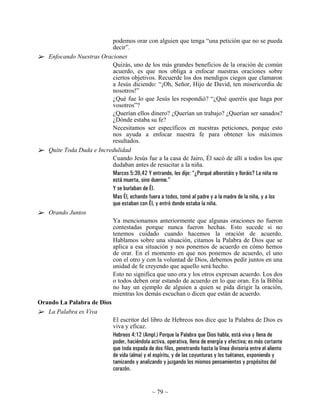 podemos orar con alguien que tenga “una petición que no se pueda
                          decir”.
   Enfocando Nuestras Oraciones
                          Quizás, uno de los más grandes beneficios de la oración de común
                          acuerdo, es que nos obliga a enfocar nuestras oraciones sobre
                          ciertos objetivos. Recuerde los dos mendigos ciegos que clamaron
                          a Jesús diciendo: “¡Oh, Señor, Hijo de David, ten misericordia de
                          nosotros!”
                          ¿Qué fue lo que Jesús les respondió? “¿Qué queréis que haga por
                          vosotros”?
                          ¿Querían ellos dinero? ¿Querían un trabajo? ¿Querían ser sanados?
                          ¿Dónde estaba su fe?
                          Necesitamos ser específicos en nuestras peticiones, porque esto
                          nos ayuda a enfocar nuestra fe para obtener los máximos
                          resultados.
   Quite Toda Duda e Incredulidad
                          Cuando Jesús fue a la casa de Jairo, Él sacó de allí a todos los que
                          dudaban antes de resucitar a la niña.
                          Marcos 5:39,42 Y entrando, les dijo: “¿Porqué alborotáis y lloráis? La niña no
                          está muerta, sino duerme.”
                          Y se burlaban de Él.
                          Mas Él, echando fuera a todos, tomó al padre y a la madre de la niña, y a los
                          que estaban con Él, y entró donde estaba la niña.
   Orando Juntos
                          Ya mencionamos anteriormente que algunas oraciones no fueron
                          contestadas porque nunca fueron hechas. Esto sucede si no
                          tenemos cuidado cuando hacemos la oración de acuerdo.
                          Hablamos sobre una situación, citamos la Palabra de Dios que se
                          aplica a esa situación y nos ponemos de acuerdo en cómo hemos
                          de orar. En el momento en que nos ponemos de acuerdo, el uno
                          con el otro y con la voluntad de Dios, debemos pedir juntos en una
                          unidad de fe creyendo que aquello será hecho.
                          Esto no significa que uno ora y los otros expresan acuerdo. Los dos
                          o todos deben orar estando de acuerdo en lo que oran. En la Biblia
                          no hay un ejemplo de alguien a quien se pida dirigir la oración,
                          mientras los demás escuchan o dicen que están de acuerdo.
Orando La Palabra de Dios
   La Palabra es Viva
                          El escritor del libro de Hebreos nos dice que la Palabra de Dios es
                          viva y eficaz.
                          Hebreos 4:12 (Ampl.) Porque la Palabra que Dios habla, está viva y llena de
                          poder, haciéndola activa, operativa, llena de energía y efectiva; es más cortante
                          que toda espada de dos filos, penetrando hasta la línea divisoria entre el aliento
                          de vida (alma) y el espíritu, y de las coyunturas y los tuétanos, exponiendo y
                          tamizando y analizando y juzgando los mismos pensamientos y propósitos del
                          corazón.


                                                  ~ 79 ~
 