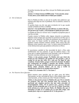 El profeta Jeremías dijo que Dios vela por Su Palabra para ponerla
                        por obra.
                        Jeremías 1:12 (Ampl.) Entonces el SEÑOR me dijo: “Tú has visto bien, porque
                        Yo estoy alerta y activo velando sobre mi Palabra para cumplirla”.
Ore la Solución
                        Orar la Palabra de Dios es uno de los medio más poderosos que
                        tenemos para dejar de orar el problema. Por el contrario, oramos la
                        solución.
                        El profeta Isaías nos dio una gran revelación de lo que sucede
                        cuando la Palabra de Dios es hablada.
                        Isaías 55:11 “Así será Mi palabra que sale de Mi boca; no volverá a Mí vacía,
                        sino que hará lo que Yo quiero, y será prosperada en aquello para que la envié.”
                        La Palabra de Dios no volverá vacía. Cumplirá el propósito para el
                        cual fue enviada.
                        Cuando oramos la Palabra sobre alguna situación en particular,
                        debemos tomar tiempo para encontrar las promesas de Dios que se
                        aplican a esa situación. Los libros de promesas son excelentes en
                        estos casos. Es bueno escribir las promesas de Dios para que
                        podamos usarlas mientras estamos orando. (Dios nunca dijo que
                        debemos cerrar nuestros ojos y orar. La única razón de hacerlo es
                        evitar distracciones para que podamos enfocarnos en Dios).
Por Sanidad
                        Si necesitamos sanidad no hay necesidad de decir a Dios cuán
                        terriblemente mal nos sentimos, lo que los médicos dicen, o las
                        cosas que se supone deberíamos estar haciendo y que no hacemos.
                        Nuestras oraciones debieran ser como la siguiente:
                        “Señor, te doy gracias porque Tu Palabra dice que Jesús fue
                        herido por mis rebeliones, fue molido por mis pecados, y que el
                        castigo de mi paz fue sobre Él; y que por Su llaga he sido
                        curado(a). Gracias Señor, porque a través de Jeremías Tú dijiste
                        que restaurarías mi sanidad y sanarías mis heridas. Gracias
                        porque es Tu deseo, por sobre todas las cosas que yo tenga una
                        buena salud. ¡Gracias Señor! ¡Yo lo creo y recibo la
                        manifestación total de mi sanidad ahora mismo!”
                        * Isaías 53:5; Jeremías 30:17; 3ª de Juan 2
Por Nuestros Seres Queridos
                        Quizá tenemos seres queridos que no están cerca del Señor.
                        Nuevamente, no hay necesidad de decir a Dios dónde están o qué
                        están haciendo. ¿Cómo oramos por ellos? Orando la Palabra.
                        “Señor, te doy gracias porque tu Palabra dice que Tú no retardas
                        Tu promesa, sino que eres paciente para con nosotros, no
                        queriendo que ninguno perezca sino que todos procedan al
                        arrepentimiento. Señor, Tú no quieres que... perezca. Gracias
                        porque Tú has prometido que si yo creo en el Señor Jesucristo,
                        sería salvo(a) yo y toda mi casa. Padre, Tu Palabra dice que si
                        instruimos al niño en el camino por el cual debe andar, aún
                        cuando fuere viejo no se apartará de él. Te doy gracias ...”



                                          ~ 80 ~
 