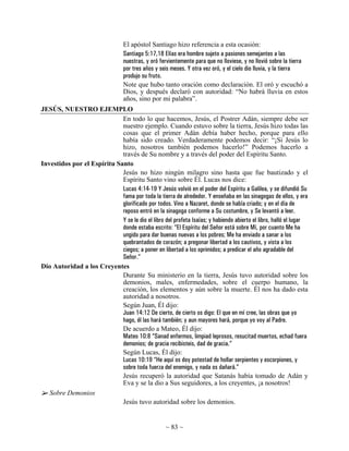 El apóstol Santiago hizo referencia a esta ocasión:
                                  Santiago 5:17,18 Elías era hombre sujeto a pasiones semejantes a las
                                  nuestras, y oró fervientemente para que no lloviese, y no llovió sobre la tierra
                                  por tres años y seis meses. Y otra vez oró, y el cielo dio lluvia, y la tierra
                                  produjo su fruto.
                                  Note que hubo tanto oración como declaración. El oró y escuchó a
                                  Dios, y después declaró con autoridad: “No habrá lluvia en estos
                                  años, sino por mi palabra”.
JESÚS, NUESTRO EJEMPLO
                             En todo lo que hacemos, Jesús, el Postrer Adán, siempre debe ser
                             nuestro ejemplo. Cuando estuvo sobre la tierra, Jesús hizo todas las
                             cosas que el primer Adán debía haber hecho, porque para ello
                             había sido creado. Verdaderamente podemos decir: “¡Si Jesús lo
                             hizo, nosotros también podemos hacerlo!” Podemos hacerlo a
                             través de Su nombre y a través del poder del Espíritu Santo.
Investidos por el Espíritu Santo
                             Jesús no hizo ningún milagro sino hasta que fue bautizado y el
                             Espíritu Santo vino sobre Él. Lucas nos dice:
                             Lucas 4:14-19 Y Jesús volvió en el poder del Espíritu a Galilea, y se difundió Su
                             fama por toda la tierra de alrededor. Y enseñaba en las sinagogas de ellos, y era
                             glorificado por todos. Vino a Nazaret, donde se había criado; y en el día de
                             reposo entró en la sinagoga conforme a Su costumbre, y Se levantó a leer.
                             Y se le dio el libro del profeta Isaías; y habiendo abierto el libro, halló el lugar
                             donde estaba escrito: “El Espíritu del Señor está sobre Mí, por cuanto Me ha
                             ungido para dar buenas nuevas a los pobres; Me ha enviado a sanar a los
                             quebrantados de corazón; a pregonar libertad a los cautivos, y vista a los
                             ciegos; a poner en libertad a los oprimidos; a predicar el año agradable del
                             Señor.”
Dio Autoridad a los Creyentes
                             Durante Su ministerio en la tierra, Jesús tuvo autoridad sobre los
                             demonios, males, enfermedades, sobre el cuerpo humano, la
                             creación, los elementos y aún sobre la muerte. Él nos ha dado esta
                             autoridad a nosotros.
                             Según Juan, Él dijo:
                             Juan 14:12 De cierto, de cierto os digo: El que en mí cree, las obras que yo
                             hago, él las hará también; y aun mayores hará, porque yo voy al Padre.
                             De acuerdo a Mateo, Él dijo:
                             Mateo 10:8 “Sanad enfermos, limpiad leprosos, resucitad muertos, echad fuera
                             demonios; de gracia recibisteis, dad de gracia.”
                             Según Lucas, Él dijo:
                             Lucas 10:19 “He aquí os doy potestad de hollar serpientes y escorpiones, y
                             sobre toda fuerza del enemigo, y nada os dañará.”
                             Jesús recuperó la autoridad que Satanás había tomado de Adán y
                             Eva y se la dio a Sus seguidores, a los creyentes, ¡a nosotros!
   Sobre Demonios
                             Jesús tuvo autoridad sobre los demonios.


                                                    ~ 83 ~
 
