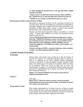 Otro ejemplo de oración breve, es la que hizo Elías cuando
                            resucitó a un niño.
                            1 Reyes 17:21,22 Y se tendió sobre el niño tres veces, y clamó a JEHOVÁ y
                            dijo: “JEHOVÁ Dios mío, te ruego que hagas volver el alma de este niño a él.”
                            Y JEHOVÁ oyó la voz de Elías, y el alma del niño volvió a él, y revivió.
El Encuentro de Elías con los Profetas de Baal
                            Discutimos el encuentro de Elías con los sacerdotes de Baal en la
                            Lección Cinco. Elías era un hombre que ciertamente comprendía la
                            autoridad. Después que el pueblo de Israel hubo observado a los
                            sacerdotes de Baal saltar, gritar, clamar y cortarse ellos mismos
                            durante todo el día, comprendió que nada sucedía.
                            Después que Elías hubo preparado el altar y el sacrificio, se acercó
                            y dijo..., no gritó, saltó, suplicó, no se cortó; oró cincuenta y nueve
                            palabras, una sola vez.
                            1 Reyes 18:36-38 Cuando llegó la hora de ofrecerse el holocausto, se acercó
                            Elías y dijo: “JEHOVÁ Dios de Abraham, de Isaac y de Israel, sea hoy manifiesto
                            que Tú eres Dios en Israel, y que yo soy Tu sirvo, y que por mandato Tuyo he
                            hecho todas estas cosas. Respóndeme, JEHOVÁ, respóndeme, para que
                            conozca este pueblo que Tú, oh JEHOVÁ, eres el Dios, y que Tú vuelves a Ti el
                            corazón de ellos.”
                            Entonces cayó fuego de JEHOVÁ, y consumió el holocausto, la leña, las piedras
                            y el polvo, y aun lamió el agua que estaba en la zanja.
¿A QUIÉN PUEDE USAR DIOS?
Al Humilde
                                Moisés había sido criado como el hijo de la hija de Faraón. El
                                conoció las riquezas y la autoridad. Después huyó al desierto y
                                Dios se le apareció en una zarza ardiente. Moisés ciertamente
                                caminó en autoridad. El trajo las plagas a Egipto. Dividió el Mar
                                Rojo. Hizo brotar agua de la peña en el desierto. Habló con Dios
                                en la montaña. Estuvo tan cerca de Dios que su rostro fue
                                transformado. Si alguna vez una persona hubiera tenido una razón
                                para pensar orgullosamente de sí misma, esa hubiera sido Moisés.
                                Pero leemos en Números:
                                Números 12:3 Y aquel varón Moisés era muy manso, más que todos los
                                hombres que había sobre la tierra.
Al Siervo
                                Jesús dijo:
                                Mateo 20:26,27 “Mas entre vosotros no será así, sino que el que quiera
                                hacerse grande entre vosotros será vuestro servidor, y el que quiera ser primero
                                entre vosotros será vuestro siervo.”
Al que Imita a Cristo
                                Ellos habían participado de la última Cena de la Pascua cuando
                                Jesús, el Hijo de Dios, aquel que enfrentaría una terrible traición y
                                la crucifixión, lavó los pies de los discípulos. Jesús lavó los pies de
                                Judas, aunque sabía que Judas estaba por traicionarlo.



                                                  ~ 86 ~
 
