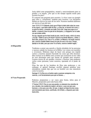 Jesús debió estar preparándose, mental y emocionalmente para su
                    prueba y su muerte. ¿Por qué se dio tiempo aquella noche para
                    lavarles los pies?
                    Él contestó esta pregunta para nosotros. Lo hizo como un ejemplo
                    para ellos y, ciertamente, también para nosotros. Los discípulos
                    debían ser siervos los unos de los otros. Nosotros también debemos
                    ser siervos el uno del otro.
                    Juan 13:3-5,12-15 Sabiendo Jesús que el Padre le había dado todas las cosas
                    en las manos, y que había salido de Dios, y a Dios iba, se levantó de la cena, y
                    se quitó Su manto, y tomando una toalla, Se la ciñó. Luego puso agua en un
                    lebrillo, y comenzó a lavar los pies de los discípulos, y a enjugarlos con la toalla
                    con que estaba ceñido.
                    Así que, después que les hubo lavado los pies, tomó Su manto, volvió a la mesa,
                    y les dijo: “Sabéis lo que os he hecho? Vosotros me llamáis Maestro, y Señor; y
                    decís bien, porque lo soy. Pues si Yo, el Señor y el Maestro, He lavado vuestros
                    pies, vosotros también debéis lavaros los pies los unos a los otros. Porque
                    ejemplo os he dado, para que como Yo os hecho, vosotros también hagáis.”
Al Disponible
                    Tendemos a poner una aureola o ilusión alrededor de las personas
                    y sucesos cuando los leemos en la Biblia. Los vemos con asombro
                    y reverencia. Debemos dejar de hacer esto porque nos impide
                    vernos a nosotros mismos haciendo las cosas que ellos hicieron.
                    Dios incluyó en la Biblia estos eventos que ocurrieron en las vidas
                    de esos personajes para que fueran un ejemplo para nosotros.
                    Leemos acerca de sus grandes victorias y fracasos, para podamos
                    verlos como personas, como nosotros, operando en el poder de
                    Dios.
                    Elías fue uno de los hombres de Dios más poderosos y sin
                    embargo, el apóstol Santiago escribió algunas palabras muy
                    alentadoras cuando dijo que era un hombre con una naturaleza
                    como la nuestra.
                    Santiago 5:17a Elías era un hombre sujeto a pasiones semejantes a las
                    nuestras, y oró fervientemente para que no lloviese ....
Al Vaso Preparado
                    Podemos prepararnos y ser vasos para honra, útiles para el
                    Maestro, preparados para toda buena obra.
                    2 Timoteo 2:20,21 Pero en una casa grande, no solamente hay utensilios de
                    oro y de plata, sino también de madera y de barro; y unos son para usos
                    honrosos, y otros para usos viles. Así que, si alguno se limpia de estas cosas,
                    será instrumento para honra, santificado, útil al Señor, y dispuesto para toda
                    buena obra.




                                       ~ 87 ~
 