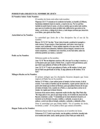 PODER PARA ORAR EN EL NOMBRE DE JESÚS
El Nombre Sobre Todo Nombre
                        El nombre de Jesús está sobre todo nombre.
                        Filipenses 2:8-11 Y estando en la condición de hombre, se humilló a Sí Mismo,
                        haciéndose obediente hasta la muerte, y muerte de cruz. Por lo cual Dios
                        también le exaltó hasta lo sumo, y le dio un nombre que es sobre todo nombre,
                        para que en el nombre de Jesús se doble toda rodilla de los que están en los
                        cielos, y en la tierra, y debajo de la tierra; y toda lengua confiese que Jesucristo
                        es el Señor, para gloria de Dios Padre.
Autoridad en Su Nombre
                        La autoridad que Jesús dio a Sus discípulos fue el uso de Su
                        nombre.
                        Marcos 16:15-18 Y les dijo: “Id por todo el mundo y predicad el evangelio a
                        toda criatura. El que creyere y fuere bautizado, será salvo; mas el que no
                        creyere, será condenado. Y estas señales seguirán a los que creen: En Mi
                        nombre echarán fuera demonios; hablarán nuevas lenguas; tomarán en las
                        manos serpientes, y si bebieren cosa mortífera, no les hará daño; sobre los
                        enfermos pondrán sus manos, y sanarán.”
Pedir en Su Nombre
                        Debemos pedir en Su nombre.
                        Juan 15:16 “No me elegisteis vosotros a Mí, sino que Yo os elegí a vosotros, y
                        os He puesto para que vayáis y llevéis fruto, y vuestro fruto permanezca; para
                        que todo lo que pidiereis al Padre en Mi nombre, Él os lo de”.
                        Juan 14:13,14 “Y todo lo que pidiereis al Padre, en Mi nombre, lo haré, para
                        que el Padre sea glorificado en el Hijo. Si algo pidiereis en Mi nombre, Yo lo
                        haré.”
Milagro Hecho en Su Nombre
                        El primer milagro que los discípulos hicieron después que Jesús
                        regresó al Padre fue en Su nombre.
                        Hechos 3:1-8 Pedro y Juan subían juntos al templo a la hora novena, la de la
                        oración. Y era traído un hombre cojo de nacimiento, a quien ponían cada día a la
                        puerta del templo que se llama la Hermosa, para que pidiese limosna de los que
                        entraban al templo. Este, cuando vio a Pedro y a Juan que iban a entrar en el
                        templo, les rogaba que le diesen limosna.
                        Entonces él les estuvo atento, esperando recibir de ellos algo. Mas Pedro dijo:
                        “No tengo plata ni oro, pero lo que tengo te doy; en el nombre de Jesucristo de
                        Nazaret, levántate y anda.” Y tomándole por la mano derecha le levantó y al
                        momento se le afirmaron los pies y tobillos; y saltando, se puso en pie y
                        anduvo; y entró con ellos al templo, andando, y saltando, y alabando a Dios.
                        Note la autoridad con que Pedro habló: “En el nombre de Jesús,
                        levántate y anda”. El no pidió a Dios que sanara al hombre.
Hagan Todo en Su Nombre
                        Debemos hacer todo lo que hacemos en el nombre de Jesús.
                        Colosenses 3:17 Y todo lo que hacéis, sea de palabra o de hecho, hacedlo todo
                        en el nombre del Señor Jesús, dando gracias a Dios Padre por medio de Él.


                                                  ~ 88 ~
 