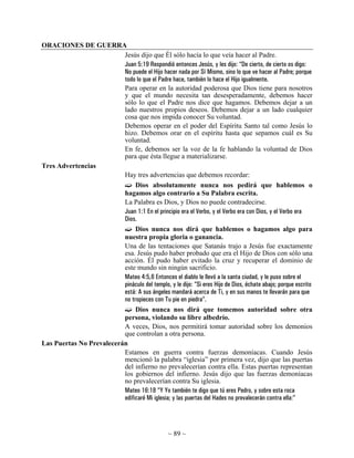 ORACIONES DE GUERRA
                          Jesús dijo que Él sólo hacía lo que veía hacer al Padre.
                          Juan 5:19 Respondió entonces Jesús, y les dijo: “De cierto, de cierto os digo:
                          No puede el Hijo hacer nada por Sí Mismo, sino lo que ve hacer al Padre; porque
                          todo lo que el Padre hace, también lo hace el Hijo igualmente.
                          Para operar en la autoridad poderosa que Dios tiene para nosotros
                          y que el mundo necesita tan desesperadamente, debemos hacer
                          sólo lo que el Padre nos dice que hagamos. Debemos dejar a un
                          lado nuestros propios deseos. Debemos dejar a un lado cualquier
                          cosa que nos impida conocer Su voluntad.
                          Debemos operar en el poder del Espíritu Santo tal como Jesús lo
                          hizo. Debemos orar en el espíritu hasta que sepamos cuál es Su
                          voluntad.
                          En fe, debemos ser la voz de la fe hablando la voluntad de Dios
                          para que ésta llegue a materializarse.
Tres Advertencias
                          Hay tres advertencias que debemos recordar:
                               Dios absolutamente nunca nos pedirá que hablemos o
                          hagamos algo contrario a Su Palabra escrita.
                          La Palabra es Dios, y Dios no puede contradecirse.
                          Juan 1:1 En el principio era el Verbo, y el Verbo era con Dios, y el Verbo era
                          Dios.
                               Dios nunca nos dirá que hablemos o hagamos algo para
                          nuestra propia gloria o ganancia.
                          Una de las tentaciones que Satanás trajo a Jesús fue exactamente
                          esa. Jesús pudo haber probado que era el Hijo de Dios con sólo una
                          acción. Él pudo haber evitado la cruz y recuperar el dominio de
                          este mundo sin ningún sacrificio.
                          Mateo 4:5,6 Entonces el diablo le llevó a la santa ciudad, y le puso sobre el
                          pináculo del templo, y le dijo: “Si eres Hijo de Dios, échate abajo; porque escrito
                          está: A sus ángeles mandará acerca de Ti, y en sus manos te llevarán para que
                          no tropieces con Tu pie en piedra”.
                               Dios nunca nos dirá que tomemos autoridad sobre otra
                          persona, violando su libre albedrío.
                          A veces, Dios, nos permitirá tomar autoridad sobre los demonios
                          que controlan a otra persona.
Las Puertas No Prevalecerán
                          Estamos en guerra contra fuerzas demoníacas. Cuando Jesús
                          mencionó la palabra “iglesia” por primera vez, dijo que las puertas
                          del infierno no prevalecerían contra ella. Estas puertas representan
                          los gobiernos del infierno. Jesús dijo que las fuerzas demoníacas
                          no prevalecerían contra Su iglesia.
                          Mateo 16:18 “Y Yo también te digo que tú eres Pedro, y sobre esta roca
                          edificaré Mi iglesia; y las puertas del Hades no prevalecerán contra ella:”




                                                  ~ 89 ~
 