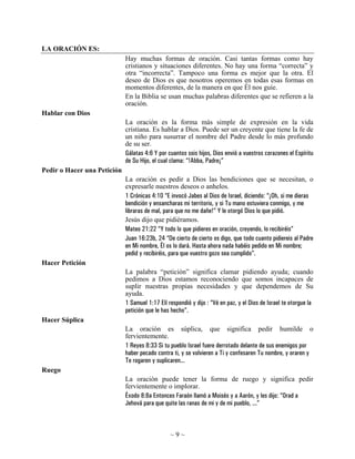 LA ORACIÓN ES:
                             Hay muchas formas de oración. Casi tantas formas como hay
                             cristianos y situaciones diferentes. No hay una forma “correcta” y
                             otra “incorrecta”. Tampoco una forma es mejor que la otra. El
                             deseo de Dios es que nosotros operemos en todas esas formas en
                             momentos diferentes, de la manera en que Él nos guíe.
                             En la Biblia se usan muchas palabras diferentes que se refieren a la
                             oración.
Hablar con Dios
                             La oración es la forma más simple de expresión en la vida
                             cristiana. Es hablar a Dios. Puede ser un creyente que tiene la fe de
                             un niño para susurrar el nombre del Padre desde lo más profundo
                             de su ser.
                             Gálatas 4:6 Y por cuantos sois hijos, Dios envió a vuestros corazones el Espíritu
                             de Su Hijo, el cual clama: “!Abba, Padre¡”
Pedir o Hacer una Petición
                             La oración es pedir a Dios las bendiciones que se necesitan, o
                             expresarle nuestros deseos o anhelos.
                             1 Crónicas 4:10 “E invocó Jabes al Dios de Israel, diciendo: “¡Oh, si me dieras
                             bendición y ensancharas mi territorio, y si Tu mano estuviera conmigo, y me
                             libraras de mal, para que no me dañe!” Y le otorgó Dios lo que pidió.
                             Jesús dijo que pidiéramos.
                             Mateo 21:22 “Y todo lo que pidieres en oración, creyendo, lo recibiréis”
                             Juan 16:23b, 24 “De cierto de cierto os digo, que todo cuanto pidiereis al Padre
                             en Mi nombre, Él os lo dará. Hasta ahora nada habéis pedido en Mi nombre;
                             pedid y recibiréis, para que vuestro gozo sea cumplido”.
Hacer Petición
                             La palabra “petición” significa clamar pidiendo ayuda; cuando
                             pedimos a Dios estamos reconociendo que somos incapaces de
                             suplir nuestras propias necesidades y que dependemos de Su
                             ayuda.
                             1 Samuel 1:17 Elí respondió y dijo : “Vé en paz, y el Dios de Israel te otorgue la
                             petición que le has hecho”.
Hacer Súplica
                             La oración es súplica, que significa pedir humilde o
                             fervientemente.
                             1 Reyes 8:33 Si tu pueblo Israel fuere derrotado delante de sus enemigos por
                             haber pecado contra ti, y se volvieren a Ti y confesaren Tu nombre, y oraren y
                             Te rogaren y suplicaren...
Ruego
                             La oración puede tener la forma de ruego y significa pedir
                             fervientemente o implorar.
                             Éxodo 8:8a Entonces Faraón llamó a Moisés y a Aarón, y les dijo: “Orad a
                             Jehová para que quite las ranas de mi y de mi pueblo, ...”



                                                ~9~
 