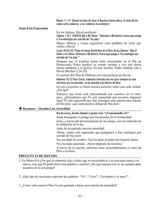 Mateo 11:12 “Desde los días de Juan el Bautista hasta ahora, el reino de los
                             cielos sufre violencia, y los violentos lo arrebatan.”
Jesús Está Esperando
                             En los Salmos, David profetizó:
                             Salmos 110:1 JEHOVÁ dijo a Mi Señor: “Siéntate a Mi diestra, hasta que ponga
                             a Tus enemigos por estrado de Tus pies.”
                             Mateo, Marcos y Lucas registraron estas palabras de Jesús que
                             citaba a David.
                             Lucas 20:42,43 “Pues el mismo David dice en el libro de los Salmos: 'Dijo el
                             Señor a mi Señor: Siéntate a Mi diestra, hasta que ponga a Tus enemigos por
                             estrado de Tus pies.”'
                             Después que el Espíritu Santo hubo descendido en el Día de
                             Pentecostés, Pedro predicó su primer sermón y tres mil almas
                             fueron añadidas a la iglesia. En este sermón, Pedro también citó a
                             David (Hechos 2:34,35).
                             El escritor del libro de Hebreos citó esta profecía de David.
                             Hebreos 10:12 Pero Cristo, habiendo ofrecido una vez para siempre un solo
                             sacrificio por los pecados, se ha sentado a la diestra de Dios.
                             En seis ocasiones se llama nuestra atención sobre esta sola verdad.
                             ¿Por qué?
                             Sabemos que Jesús está intercediendo por nosotros en el cielo,
                             pero, ¿Entendemos que Él está esperando que nosotros hagamos
                             algo? Él está esperando que Sus enemigos sean puestos por estrado
                             de Sus pies, ¡que sean puestos debajo de Sus pies!
   Resumen – Orando Con Autoridad
                        En la cruz, Jesús clamó a gran voz: “¡Consumado es!”
                        Jesús ha pagado el castigo por los pecados de la humanidad.
                        Jesús, a través del derramamiento de Su sangre, nos ha redimido de
                        la maldición de la ley.
                        Jesús ha recuperado nuestra autoridad.
                        Ahora, ¡Jesús está esperando que pongamos a Sus enemigos por
                        estrado de Sus pies!
                        Nos ha dado Su nombre. Nos ha dado el poder del Espíritu Santo.
                        Nos ha dado autoridad. ¡Ahora depende de nosotros!
                        A través de la oración, debemos traer inexorablemente el reino de
                        Dios a la tierra.
PREGUNTAS DE REPASO
1. En Mateo 8:8 ¿Por qué el centurión dijo a Jesús que no necesitaba ir a su casa para sanar a su
   siervo, sino que Él podía decir una palabra y sanarlo? ¿De qué manera esto es un ejemplo para
   nosotros en la actualidad?

2. ¿Qué tipo de oraciones expresan las palabras: “Ve”, “¡Ven!”, “Levántate y sé sano”?

3. ¿Cómo sabe usted si Dios lo está guiando a hacer una oración de autoridad?


                                               ~ 91 ~
 