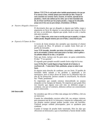Hebreos 7:25-27 Por lo cual puede salvar también perpetuamente a los que por
                            Él se acercan a Dios, viviendo siempre para interceder por ellos. Porque tal
                            sumo sacerdote nos convenía: Santo, inocente, sin mancha, apartado de los
                            pecadores, y hecho más sublime que los cielos; que no tiene necesidad cada
                            día, de ofrecer sacrificios por Sus propios pecados, y luego por los del pueblo;
                            porque esto lo hizo una vez para siempre, ofreciéndose a Sí Mismo.
    Nuestro Abogado o Intercesor
                            El diccionario dice que un abogado es alguien que habla, ruega o
                            argumenta en favor de alguien; es una persona que ruega en favor
                            de otro; es un defensor, alguien que ayuda. Jesús es esto y mucho
                            más para nosotros.
                            1 Juan 2:1 Hijitos míos, estas cosas os escribo para que no pequéis; y si alguno
                            hubiere pecado, Abogado tenemos para con el Padre, a Jesucristo el justo.
    Expresó el Clamor de Dios
                            A través de Jesús tenemos dos ejemplos que muestran el clamor
                            del corazón de Dios. El primero es cuando Jesús lloró por el
                            pueblo de Jerusalén.
                            Lucas 13:34 Jerusalén, Jerusalén, que matas a los profetas, y apedreas a los
                            que te son enviados! ¡Cuántas veces quise juntar a tus hijos, como la gallina a
                            sus polluelos debajo de sus alas, y no quisiste!
                            Note que Jesús, incluso con Su gran amor, no quiso controlarlos.
                            El dijo: “Y no quisiste”.
                            El segundo gran ejemplo sucedió cuando Jesús colgó de la cruz.
                            Lucas 23:33a,34a Y cuando llegaron al lugar llamado de la Calavera, le
                            crucificaron allí... Y Jesús decía: Padre, perdónalos, porque no saben lo que
                            hacen.
                            Si alguien tenía derecho de condenar, ese era Jesús. El pueblo de
                            Jerusalén había matado a los profetas y apedreado a los
                            mensajeros, pero el único deseo de Jesús era el cobijarlos bajo las
                            alas de Su protección. Incluso cuando lo crucificaron, Su oración
                            fue: “Padre, perdónalos”.
                            Es importante que cuando estemos intercediendo no seamos
                            atrapados en las trampas de Satanás. No importa en qué grado Dios
                            nos muestre que alguna cosa está mal, no debemos juzgar o
                            condenar, sino por el contrario, debemos utilizar ese conocimiento
                            para la intercesión.
Job Intercedió
                            Se considera que Job es el libro más antiguo de la Biblia y Job era
                            un intercesor.
                            Cuando las calamidades cayeron sobre Job, sus amigos vinieron,
                            pero pensaron mal de él, lo criticaron y trataron de comprender con
                            sus propias mentes porqué podían suceder cosas tan horribles.
                            Vinieron porque estaban preocupados, pero se quedaron para
                            condenar.
                            Cuando el tiempo de prueba hubo terminado, Dios les dijo que
                            ofrecieran un holocausto y que se humillaran y fueran donde estaba



                                                  ~ 94 ~
 