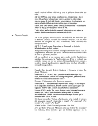 aquel a quien habían criticado y que le pidieran interceder por
                     ellos.
                     Job 42:8-10 Ahora, pues, tomaos siete becerros y siete carneros, e id a mi
                     siervo Job, y ofreced holocausto por vosotros, y mi siervo Job orará por
                     vosotros; porque de cierto a él atenderé para no trataros afrentosamente, por
                     cuanto no habéis hablado de mí con rectitud, como mi siervo Job.
                     Fueron, pues, Elifaz temanita, Bildad suhita y Zofar naamatita, e hicieron como
                     Jehová les dijo; y Jehová aceptó la oración de Job.
                     Y quitó Jehová la aflicción de Job, cuando él hubo orado por sus amigos; y
                     aumentó al doble todas las cosas que habían sido de Job.
   Nuestro Ejemplo
                     Job es un ejemplo maravilloso de un intercesor. El intercedió por
                     su familia. Cuando vinieron los tiempos difíciles y él no pudo
                     entender los designios de Dios, se mantuvo firme. Durante este
                     tiempo escribió:
                     Job 13:15 He aquí, aunque él me matare, en él esperaré; no obstante,
                     defenderé delante de él mis caminos,
                     Aunque sus amigos lo acusaron en el peor momento de su vida, él
                     los perdonó e intercedió por ellos. Entonces Dios restauró el doble
                     de todo lo que había perdido.
                     Job no perdonó a sus amigos para poder recibir bendiciones
                     grandes. Sin embargo, la Palabra dice que Dios sí restauró sus
                     pérdidas cuando oró por sus amigos. Grandes bendiciones vienen a
                     nosotros cuando perdonamos a aquellos que nos han ofendido e
                     intercedemos por ellos.
Abraham Intercedió
                     Cuando Dios decidió destruir Sodoma y Gomorra, primero fue
                     donde Abraham.
                     Génesis 18:17,18 Y JEHOVÁ dijo: “¿Encubriré Yo a Abraham lo que voy a
                     hacer, habiendo de ser Abraham una nación grande y fuerte, y habiendo de ser
                     benditas en él todas las naciones de la tierra?”
                     Después el Señor contestó a Su propia pregunta.
                     Génesis 18:19-21 “Porque Yo se que mandará a sus hijos y a su casa después
                     de sí, que guarden el camino de JEHOVÁ, haciendo justicia y juicio, para que
                     haga venir JEHOVÁ sobre Abraham lo que ha hablado acerca de él”.
                     Entonces JEHOVÁ le dijo: “Por cuanto el clamor contra Sodoma y Gomorra se
                     aumenta más y más, y el pecado de ellos se ha agravado en extremo,
                     descenderé ahora, y veré si han consumado su obra según el clamor que ha
                     venido hasta Mí; y si no, lo sabré.”
                     Abraham intercedió: “Señor, ¿Perdonarías a la ciudad si hubiera
                     ahí cincuenta justos? ¿Cuarenta y cinco? ¿Por cuarenta? ¿Por
                     treinta? ¿Por veinte? ¿Por diez?”
                     Y Dios le dijo: “No la destruiré por amor a los diez”.
                     ¿Por qué habló Dios con Abraham antes de destruir las ciudades?
                     En realidad, Dios permitió que un hombre operando en su



                                       ~ 95 ~
 