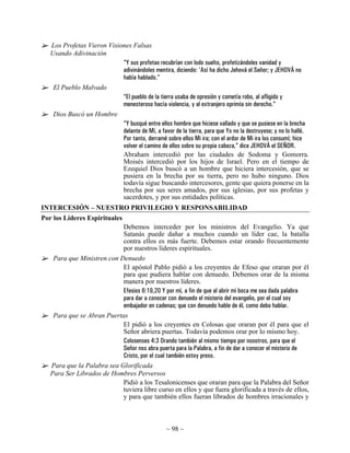 Los Profetas Vieron Visiones Falsas
   Usando Adivinación
                            “Y sus profetas recubrían con lodo suelto, profetizándoles vanidad y
                            adivinándoles mentira, diciendo: 'Así ha dicho Jehová el Señor; y JEHOVÁ no
                            había hablado.”
    El Pueblo Malvado
                            “El pueblo de la tierra usaba de opresión y cometía robo, al afligido y
                            menesteroso hacía violencia, y al extranjero oprimía sin derecho.”
    Dios Buscó un Hombre
                            “Y busqué entre ellos hombre que hiciese vallado y que se pusiese en la brecha
                            delante de Mí, a favor de la tierra, para que Yo no la destruyese; y no lo hallé.
                            Por tanto, derramé sobre ellos Mi ira; con el ardor de Mi ira los consumí; hice
                            volver el camino de ellos sobre su propia cabeza,” dice JEHOVÁ el SEÑOR.
                            Abraham intercedió por las ciudades de Sodoma y Gomorra.
                            Moisés intercedió por los hijos de Israel. Pero en el tiempo de
                            Ezequiel Dios buscó a un hombre que hiciera intercesión, que se
                            pusiera en la brecha por su tierra, pero no hubo ninguno. Dios
                            todavía sigue buscando intercesores, gente que quiera ponerse en la
                            brecha por sus seres amados, por sus iglesias, por sus profetas y
                            sacerdotes, y por sus entidades políticas.
INTERCESIÓN – NUESTRO PRIVILEGIO Y RESPONSABILIDAD
Por los Líderes Espirituales
                             Debemos interceder por los ministros del Evangelio. Ya que
                             Satanás puede dañar a muchos cuando un líder cae, la batalla
                             contra ellos es más fuerte. Debemos estar orando frecuentemente
                             por nuestros líderes espirituales.
    Para que Ministren con Denuedo
                             El apóstol Pablo pidió a los creyentes de Efeso que oraran por él
                             para que pudiera hablar con denuedo. Debemos orar de la misma
                             manera por nuestros líderes.
                             Efesios 6:19,20 Y por mí, a fin de que al abrir mi boca me sea dada palabra
                             para dar a conocer con denuedo el misterio del evangelio, por el cual soy
                             embajador en cadenas; que con denuedo hable de él, como debo hablar.
    Para que se Abran Puertas
                             El pidió a los creyentes en Colosas que oraran por él para que el
                             Señor abriera puertas. Todavía podemos orar por lo mismo hoy.
                             Colosenses 4:3 Orando también al mismo tiempo por nosotros, para que el
                             Señor nos abra puerta para la Palabra, a fin de dar a conocer el misterio de
                             Cristo, por el cual también estoy preso.
   Para que la Palabra sea Glorificada
  Para Ser Librados de Hombres Perversos
                             Pidió a los Tesalonicenses que oraran para que la Palabra del Señor
                             tuviera libre curso en ellos y que fuera glorificada a través de ellos,
                             y para que también ellos fueran librados de hombres irracionales y



                                                  ~ 98 ~
 