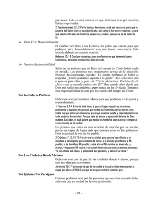 perversos. Esta es otra manera en que debemos orar por nuestros
                            líderes espirituales.
                            2 Tesalonicenses 3:1,2 Por lo demás, hermanos, orad por nosotros, para que la
                            palabra del Señor corra y sea glorificada, así como lo fue entre vosotros, y para
                            que seamos librados de hombres perversos y malos; porque no es de todos la
                            fe.
    Para Vivir Honorablemente
                            El escritor del libro a los Hebreos les pidió que oraran para que
                            pudieran vivir honorablemente con una buena consciencia. Esta
                            todavía debería ser nuestra oración.
                            Hebreos 13:18 Orad por nosotros; pues confiamos en que tenemos buena
                            conciencia, deseando conducirnos bien en todo.
    Nuestra Responsabilidad
                            Salió en las noticias que un líder del cuerpo de Cristo había caído
                            en pecado. Las personas nos preguntaron acerca de la situación.
                            Estaban desilusionadas, heridas. Yo estaba hablando al Señor al
                            respecto. ¿Cómo podíamos ayudar a la gente? Dios sólo tuvo una
                            respuesta para ellos y para mí. “Tú lo admirabas. Recibías de él,
                            ¿Pero cuán a menudo orabas por él?” Han pasado años desde que
                            Dios me habló esas palabras, pero nunca las he olvidado. Tenemos
                            una responsabilidad de orar por los líderes del cuerpo de Cristo.
Por los Líderes Políticos
                            Debemos orar por nuestros líderes para que podamos vivir quieta y
                            reposadamente.
                            1 Timoteo 2:1-4 Exhorto ante todo, a que se hagan rogativas, oraciones,
                            peticiones y acciones de gracias, por todos los hombres; por los reyes y por
                            todos los que están en eminencia, para que vivamos quieta y reposadamente en
                            toda piedad y honestidad. Porque esto es bueno y agradable delante de Dios
                            nuestro Salvador, el cual quiere que todos los hombres sean salvos y vengan al
                            conocimiento de la verdad.
                            La persona que entra en una relación de oración por su nación,
                            puede ser capaz de lograr más que quienes están en los gobiernos.
                            Dios escuchará la voz de Su pueblo.
                            2 Crónicas 7:13,14 “Si Yo cerrare los cielos para que no haya lluvia, y si
                            mandare a la langosta que consuma la tierra, o si enviare pestilencia a Mi
                            pueblo; si se humillare Mi pueblo, sobre el cual Mi nombre es invocado, y
                            oraren, y buscaren Mi rostro, y se convirtieren de sus malos caminos; entonces
                            Yo oiré desde los cielos, y perdonaré sus pecados, y sanaré su tierra.”
Por Las Ciudades Donde Vivimos
                            Debemos orar por la paz de las ciudades donde vivimos, porque
                            esto nos dará paz a nosotros.
                            Jeremías 29:7 Y procurad la paz de la ciudad a la cual os hice transportar, y
                            rogad por ella a JEHOVÁ; porque en su paz tendréis vosotros paz.
Por Quienes Nos Persiguen
                            Cuando podemos orar por las personas que nos han causado daño,
                            sabemos que en verdad las hemos perdonado.


                                                  ~ 99 ~
 