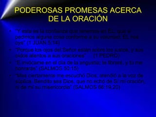 PODEROSAS PROMESAS ACERCA DE LA ORACIÓN “ Y esta es la confianza que tenemos en ÉL, que si pedimos alguna cosa conforme a su voluntad, ÉL nos oye” (1 JUAN 5:14) “ Porque los ojos del Señor están sobre los justos, y sus oídos atentos a sus oraciones”  (1 PEDRO) “ E invócame en el día de la angustia; te libraré, y tú me honrarás” (SALMOS 50:15) “ Mas ciertamente me escuchó Dios; atendió a la voz de súplica. Bendito sea Dios, que no echó de Sí mi oración, ni de mí su misericordia” (SALMOS 66:19,20) 