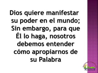 Dios quiere manifestar
su poder en el mundo;
Sin embargo, para que
Él lo haga, nosotros
debemos entender
cómo apropiarnos de
su Palabra
 