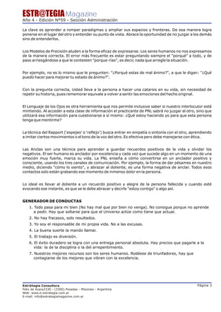 ESTR@TEGIA Magazine
Año 4 - Edición Nº59 - Sección Administración

La clave es aprender a romper paradigmas y ampliar sus espacios y fronteras. De esa manera logra
ponerse en el lugar del otro y entender su punto de vista. Abrace la oportunidad de no juzgar a los demás
sino de entenderlos.


Los Modelos de Precisión aluden a la forma eficaz de expresarse. Los seres humanos no nos expresamos
de la manera correcta. El error más frecuente es estar preguntando siempre el "porqué" a todo, y de
paso arriesgándose a que le contesten "porque-rías", es decir, nada que arregle la situación.


Por ejemplo, no es lo mismo que le pregunten: "¿Porqué estas de mal ánimo?", a que le digan: "¿Qué
puedo hacer para mejorar tu estado de ánimo?".


Con la pregunta correcta, Usted lleva a la persona a hacer una catarsis en su vida, sin necesidad de
repetir su historia, pues rememorar equivale a volver a sentir las emociones del hecho original.


El Lenguaje de los Ojos es otra herramienta que nos permite inclusive saber si nuestro interlocutor está
mintiendo. Al acceder a esta clase de información el practicante de PNL sabrá no juzgar al otro, sino que
utilizará esa información para cuestionarse a sí mismo: ¿Qué estoy haciendo yo para que esta persona
tenga que mentirme?


La técnica del Rapport (‘espejeo’ o ‘reflejo’) busca entrar en empatía o sintonía con el otro, aprendiendo
a imitar ciertos movimientos o el tono de la voz del otro. Es efectiva pero debe manejarse con ética.


Las Anclas son una técnica para aprender a guardar recuerdos positivos de la vida y olvidar los
negativos. El ser humano es anclador por excelencia y cada vez que sucede algo en un momento de una
emoción muy fuerte, marca su vida. La PNL enseña a cómo convertirse en un anclador positivo y
consciente, usando los tres canales de comunicación. Por ejemplo, la forma de dar pésames en nuestro
medio, diciendo "cómo lo siento", y abrazar al doliente, es una forma negativa de anclar. Todos esos
contactos solo están grabando ese momento de inmenso dolor en la persona.


Lo ideal es llevar al doliente a un recuerdo positivo y alegre de la persona fallecida y cuando esté
evocando ese instante, es que se le debe abrazar y decirle "estoy contigo" o algo así.


GENERADOR DE CONDUCTAS
    1. Todo pasa para mi bien (No hay mal que por bien no venga). No consigue porque no aprende
       a pedir. Hay que soltarse para que el Universo actúe como tiene que actuar.
    2. No hay fracasos, solo resultados.
    3. Yo soy el responsable de mi propia vida. No a las excusas.
    4. La buena suerte la mando llamar.
    5. El trabajo es diversión.
    6. El éxito duradero se logra con una entrega personal absoluta. Hay precios que pagarle a la
       vida: la de la disciplina o la del arrepentimiento.
    7. Nuestros mejores recursos son los seres humanos. Rodéese de triunfadores, hay que
       contagiarse de los mejores que vibran con la excelencia.




Estr@tegia Consultora                                                                             Página 3
Felix de Azara2330 - (3300) Posadas - Misiones - Argentina
Web: www.e-estrategia.com.ar
E-mail: info@estrategiamagazine.com.ar
 