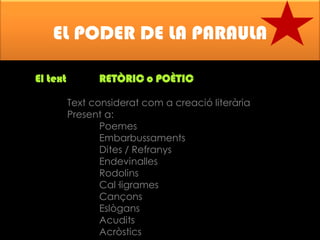 EL PODER DE LA PARAULA
El text

RETÒRIC o POÈTIC
Text considerat com a creació literària
Present a:
Poemes
Embarbussaments
Dites / Refranys
Endevinalles
Rodolins
Cal·ligrames
Cançons
Eslògans
Acudits
Acròstics

 