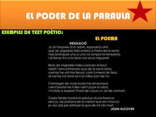 EL PODER DE LA PARAULA
EXEMPLES DE TEXT POÈTIC:

EL POEMA

DESOLACIÓ
Jo só l'esqueix d'un arbre, esponerós ahir,
que als segadors feia ombra a l'hora de la sesta;
mes branques una a una va rompre la tempesta,
i el llamp fins a la terra ma soca mig-partí.
Brots de migrades fulles coronen el bocí
obert i sens entranyes que de la soca resta;
cremar he vist ma llenya; com fumerol de fesa,
al cel he vist anar-se'n la millor part de mi.
I l'amargor de viure xucla ma rel esclava,
i sent brostar les fulles i sent pujar la saba,
i m'aida a esperar l'hora de caure un sol de conhort.
Cada ferida mostra la pèrdua d'una branca:
sens jo, res parlaria de la meitat que em manca;
jo visc sols per plànyer lo que de mi s'és mort.
JOAN ALCOVER

 