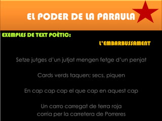 EL PODER DE LA PARAULA
EXEMPLES DE TEXT POÈTIC:

L’EMBARBUSSAMENT
Setze jutges d’un jutjat mengen fetge d’un penjat
Cards verds taquen; secs, piquen
En cap cap cap el que cap en aquest cap
Un carro carregat de terra roja
corria per la carretera de Porreres

 