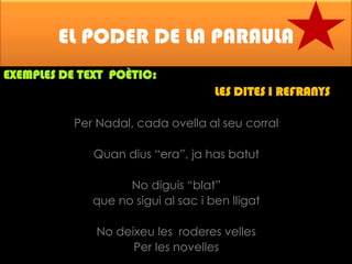 EL PODER DE LA PARAULA
EXEMPLES DE TEXT POÈTIC:

LES DITES I REFRANYS
Per Nadal, cada ovella al seu corral
Quan dius “era”, ja has batut
No diguis “blat”
que no sigui al sac i ben lligat
No deixeu les roderes velles
Per les novelles

 