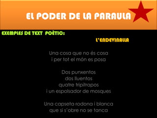 EL PODER DE LA PARAULA
EXEMPLES DE TEXT POÈTIC:

L’ENDEVINALLA
Una cosa que no és cosa
i per tot el món es posa
Dos punxentos
dos lluentos
quatre tripitrapos
i un espolsador de mosques
Una capseta rodona i blanca
que si s’obre no se tanca

 