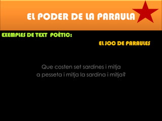 EL PODER DE LA PARAULA
EXEMPLES DE TEXT POÈTIC:

EL JOC DE PARAULES

Que costen set sardines i mitja
a pesseta i mitja la sardina i mitja?

 
