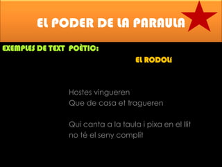 EL PODER DE LA PARAULA
EXEMPLES DE TEXT POÈTIC:

EL RODOLí

Hostes vingueren
Que de casa et tragueren
Qui canta a la taula i pixa en el llit
no té el seny complit

 