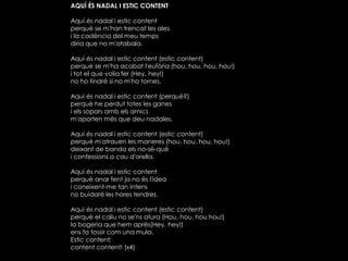 AQUÍ ÉS NADAL I ESTIC CONTENT
Aquí és nadal i estic content
perquè se m'han trencat les ales
i la cadència del meu temps
diria que no m'atabala.
Aquí és nadal i estic content (estic content)
perquè se m'ha acabat l'eufòria (hou, hou, hou, hou!)
i tot el que volia fer (Hey, hey!)
no ho tindré si no m'ho tornes.
Aquí és nadal i estic content (perquè?)
perquè he perdut totes les ganes
i els sopars amb els amics
m'aporten més que deu nadales.
Aquí és nadal i estic content (estic content)
perquè m'atrauen les maneres (hou, hou, hou, hou!)
deixant de banda els no-sé-què
i confessions a cau d'orella.

Aquí és nadal i estic content
perquè anar fent ja no és l'idea
i coneixent-me tan intens
no buidaré les hores tendres.
Aquí és nadal i estic content (estic content)
perquè el caliu no se'ns atura (Hou, hou, hou hou!)
la bogeria que hem après(Hey, hey!)
ens fa tossir com una mula.
Estic content;
content content! (x4)

 