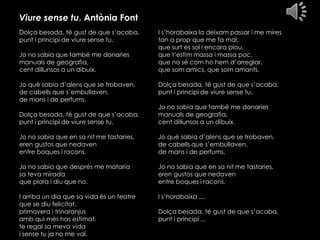 Viure sense tu. Antònia Font
Dolça besada, té gust de que s’acaba,
punt i principi de viure sense tu.
Jo no sabia que també me donaries
manuals de geografia,
cent dillunsos a un dibuix.

Jo què sabia d’alens que se trobaven,
de cabells que s’embullaven,
de mans i de perfums.

I s’horabaixa la deixam passar i me mires
tan a prop que me fa mal,
que surt es sol i encara plou,
que t’estim massa i massa poc,
que no sé com ho hem d’arreglar,
que som amics, que som amants.

Dolça besada, té gust de que s’acaba,
punt i principi de viure sense tu.

Dolça besada, té gust de que s’acaba,
punt i principi de viure sense tu.

Jo no sabia que també me donaries
manuals de geografia,
cent dillunsos a un dibuix.

Jo no sabia que en sa nit me tastaries,
eren gustos que nedaven
entre boques i racons.

Jo què sabia d’alens que se trobaven,
de cabells que s’embullaven,
de mans i de perfums.

Jo no sabia que després me mataria
sa teva mirada
que plora i diu que no.

Jo no sabia que en sa nit me tastaries,
eren gustos que nedaven
entre boques i racons.

I arriba un dia que sa vida és un teatre
que se diu felicitat,
primavera i trinaranjus
amb qui més has estimat,
te regal sa meva vida
i sense tu ja no me val.

I s’horabaixa ....
Dolça besada, té gust de que s’acaba,
punt i principi ...

 